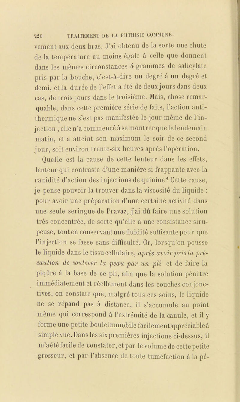 vement aux deux bras. J'ai obtenu de la sorte une chute de la température au moins égale à celle que donnent dans les mêmes circonstances 4 grammes de salicylate pris par la bouche, c'est-à-dire un degré à un degré et demi, et la durée de l'effet a été de deux jours dans deux cas, de trois jours dans le troisième. Mais, chose remar- quable, dans cette première série de laits, l'action anti- thermique ne s'est pas manifestée le jour même de l'in- jection ; elle n'a commencé à se montrer que le lendemain malin, et a atteint son maximum le soir de ce second jour, soit environ trente-six heures après l'opération. Quelle est la cause de celte lenteur dans les effets, lenteur qui contraste d'une manière si frappante avec la rapidité d'action des injections de quinine? Cette cause, je pense pouvoir la trouver dans la viscosité du liquide : pour avoir une préparation d'une certaine activité dans une seule seringue de Pravaz, j'ai dû faire une solution très concentrée, de sorte qu'elle a une consistance siru- peuse, touten conservant une fluidité suffisante pour que l'injection se fasse sans difficulté. Or, lorsqu'on pousse le liquide dans le tissu cellulaire, après avoir pris la pré- caution de soulever la peau par un pli et de faire la piqûre à la base de ce pli, afin que la solution pénètre immédiatement et réellement dans les couches conjonc- tives, on constate que, malgré tous ces soins, le liquide ne se répand pas à distance, il s'accumule au point même qui correspond à l'extrémité de la canule, et il y forme une petite bouleimmobilefacilementappréciablea simple vue. Dans les six premières injections ci-dessus, il m'aété facile de constater, et par le volume de celte petite grosseur, et par l'absence de toute tuméfaction cà la pé-