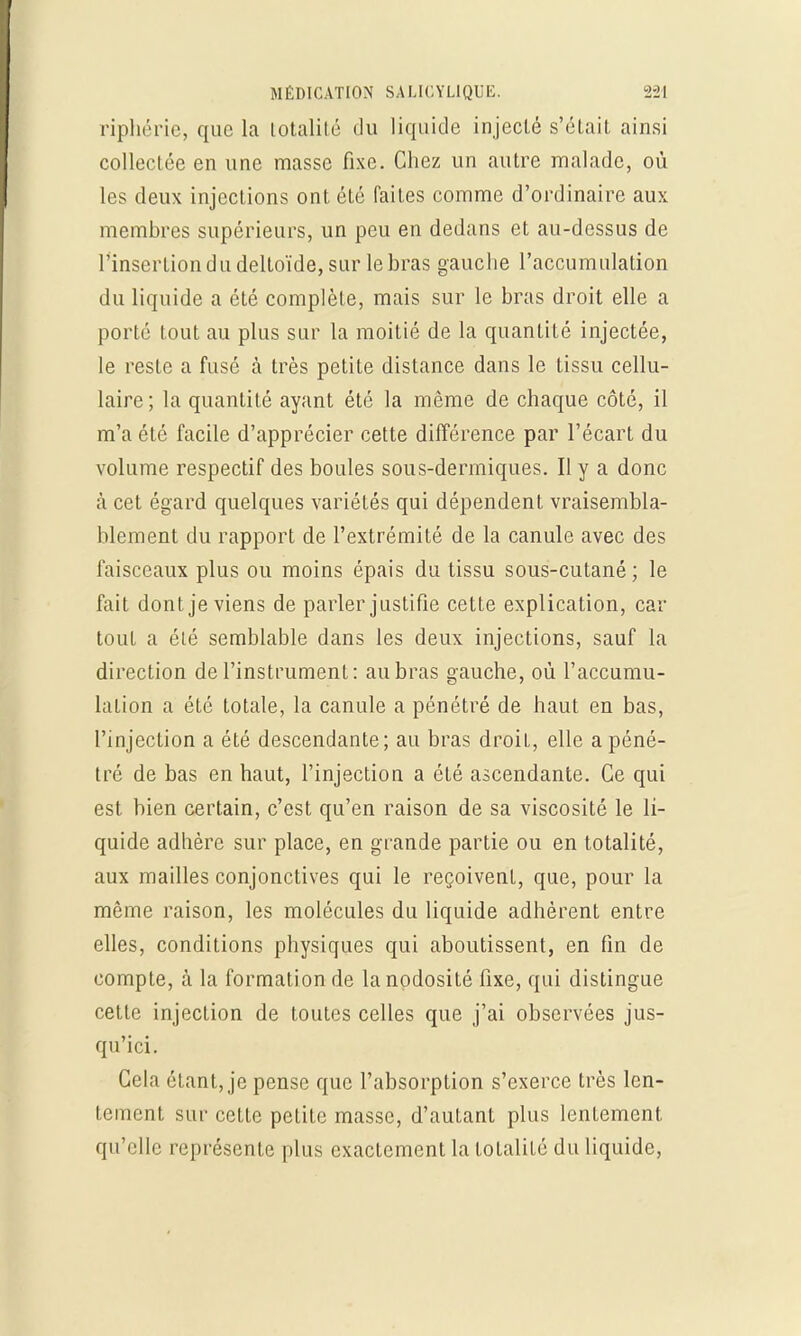 riphérie, que la totalité du liquide injecté s'était ainsi collectée en une masse fixe. Chez un autre malade, où les deux injections ont été faites comme d'ordinaire aux membres supérieurs, un peu en dedans et au-dessus de l'insertion du deltoïde, sur le bras gauche l'accumulation du liquide a été complète, mais sur le bras droit elle a porté tout au plus sur la moitié de la quantité injectée, le reste a fusé à très petite distance dans le tissu cellu- laire; la quantité ayant été la môme de chaque côté, il m'a été facile d'apprécier cette différence par l'écart du volume respectif des boules sous-dermiques. Il y a donc à cet égard quelques variétés qui dépendent vraisembla- blement du rapport de l'extrémité de la canule avec des faisceaux plus ou moins épais du tissu sous-cutané ; le fait dont je viens de parler justifie cette explication, car tout a été semblable dans les deux injections, sauf la direction de l'instrument: au bras gauche, où l'accumu- lation a été totale, la canule a pénétré de haut en bas, l'injection a été descendante; au bras droit, elle a péné- tré de bas en haut, l'injection a été ascendante. Ce qui est bien certain, c'est qu'en raison de sa viscosité le li- quide adhère sur place, en grande partie ou en totalité, aux mailles conjonctives qui le reçoivent, que, pour la même raison, les molécules du liquide adhèrent entre elles, conditions physiques qui aboutissent, en fin de compte, à la formation de la nodosité fixe, qui distingue cette injection de toutes celles que j'ai observées jus- qu'ici. Cela étant, je pense que l'absorption s'exerce très len- tement sur cette petite masse, d'autant plus lentement qu'elle représente plus exactement la totalité du liquide,