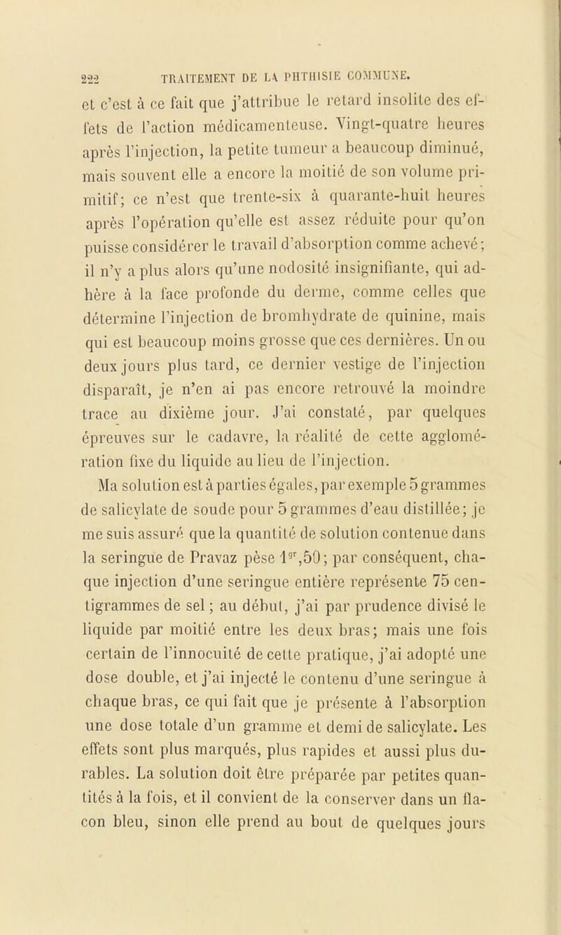 et c'est à ce fait que j'attribue le retard insolite des ef- fets de l'action médicamenteuse. Vingt-quatre heures après l'injection, la petite tumeur a beaucoup diminué, mais souvent elle a encore la moitié de son volume pri- mitif; ce n'est que trente-six à quarante-huit heures après l'opération qu'elle est assez réduite pour qu'on puisse considérer le travail d'absorption comme achevé ; il n'y a plus alors qu'une nodosité insignifiante, qui ad- hère à la face profonde du derme, comme celles que détermine l'injection de bromhydrate de quinine, mais qui est beaucoup moins grosse que ces dernières. Un ou deux jours plus tard, ce dernier vestige de l'injection disparaît, je n'en ai pas encore retrouvé la moindre trace au dixième jour. J'ai constaté, par quelques épreuves sur le cadavre, la réalité de cette agglomé- ration fixe du liquide au lieu de l'injection. Ma solution est à parties égales, par exemple 5 grammes de salicylate de soude pour 5 grammes d'eau distillée; je me suis assuré que la quantité de solution contenue dans la seringue de Pravaz pèse l9r,50; par conséquent, cha- que injection d'une seringue entière représente 75 cen- tigrammes de sel ; au début, j'ai par prudence divisé le liquide par moitié entre les deux bras; mais une fois certain de l'innocuité de cette pratique, j'ai adopté une dose double, et j'ai injecté le contenu d'une seringue à chaque bras, ce qui fait que je présente à l'absorption une dose totale d'un gramme et demi de salicylate. Les effets sont plus marqués, plus rapides et aussi plus du- rables. La solution doit être préparée par petites quan- tités à la fois, et il convient de la conserver dans un fla- con bleu, sinon elle prend au bout, de quelques jours