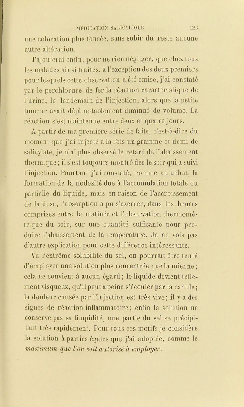 une coloration plus foncée, sans subir du reste aucune autre altération. J'ajouterai enfin, pour ne rien négliger, que chez tous les malades ainsi Irai Lés, à l'exception des deux premiers pour lesquels cette observation a été omise, j'ai constaté par le perchlorure de fer la réaction caractéristique de l'urine, le lendemain de l'injection, alors que la petite tumeur avait déjà notablement diminué de volume. La réaction s'est maintenue entre deux et quatre jours. A partir de ma première série de faits, c'est-à-dire du moment que j'ai injecté à la fois un gramme et demi de salicylate, je n'ai plus observé le retard de l'abaissement thermique ; il s'est toujours montré dès le soir qui a suivi l'injection. Pourtant j'ai constaté, comme au début, la formation de la nodosité due à l'accumulation totale ou partielle du liquide, mais en raison de l'accroissement de la dose, l'absorption a pu s'exercer, dans les heures comprises entre la matinée et l'observation thermomé- trique du soir, sur une quantité suffisante pour pro- duire l'abaissement de la température. Je ne vois pas d'autre explication pour cette différence intéressante. Vu l'extrême solubilité du sel, on pourrait être tenté d'employer une solution plus concentrée que la mienne ; cela ne convient à aucun égard ; le liquide devient telle- ment visqueux, qu'il peut à peine s'écouler par la canule; la douleur causée par l'injection est très vive; il y a des signes de réaction inflammatoire; enfin la solution ne conserve pas sa limpidité, une partie du sel se précipi- tant très rapidement. Pour tous ces motifs je considère la solution à parties égales que j'ai adoptée, comme le maximum que Von soit autorisé à employer.