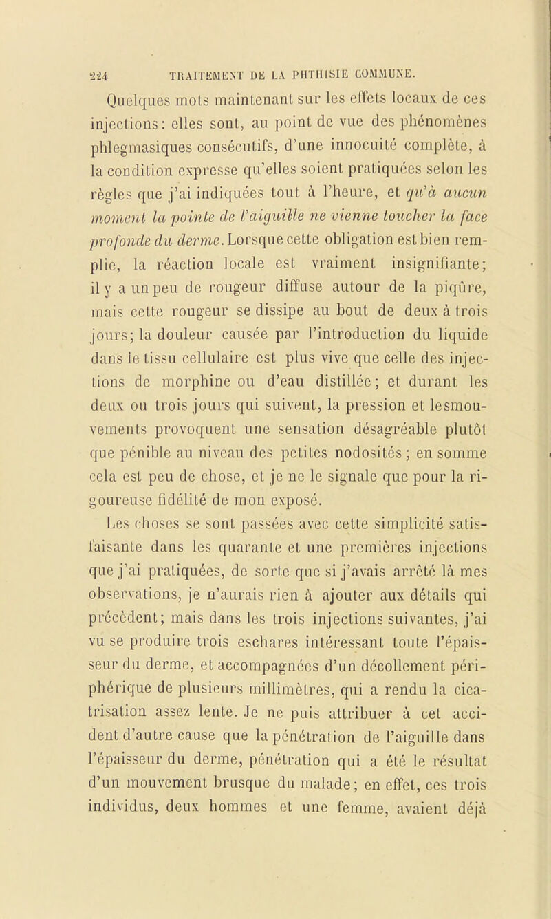 Quelques mots maintenant sur les effets locaux de ces injections : elles sont, au point de vue des phénomènes phlegmasiques consécutifs, d'une innocuité complète, à la condition expresse qu'elles soient pratiquées selon les règles que j'ai indiquées tout à l'heure, et qu'à aucun moment la pointe de Vaiguille ne vienne loucher la face profonde du derme. Lorsque cette obligation estbien rem- plie, la réaction locale est vraiment insignifiante; il y a un peu de rougeur diffuse autour de la piqûre, mais cette rougeur se dissipe au bout de deux à trois jours; la douleur causée par l'introduction du liquide dans le tissu cellulaire est plus vive que celle des injec- tions de morphine ou d'eau distillée ; et durant les deux ou trois jours qui suivent, la pression et lesmou- vements provoquent une sensation désagréable plutôt que pénible au niveau des petites nodosités; en somme cela est peu de chose, et je ne le signale que pour la ri- goureuse fidélité de mon exposé. Les choses se sont passées avec cette simplicité satis- faisante dans les quarante et une premières injections que j'ai pratiquées, de sorte que si j'avais arrêté là mes observations, je n'aurais rien à ajouter aux détails qui précèdent; mais dans les trois injections suivantes, j'ai vu se produire trois eschares intéressant toute l'épais- seur du derme, et accompagnées d'un décollement péri- phérique de plusieurs millimètres, qui a rendu la cica- trisation assez lente. Je ne puis attribuer à cet acci- dent d'autre cause que la pénétration de l'aiguille dans l'épaisseur du derme, pénétration qui a été le résultat d'un mouvement brusque du malade; en effet, ces trois individus, deux hommes et une femme, avaient déjà