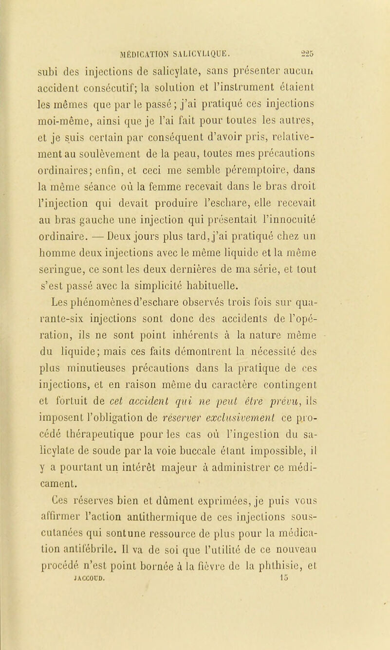 subi des injections de salicylate, sans présenter aucun accident consécutif; la solution et l'instrument étaient les mêmes que par le passé ; j'ai pratiqué ces injections moi-même, ainsi que je l'ai fait pour toutes les autres, et je suis certain par conséquent d'avoir pris, relative- ment au soulèvement de la peau, toutes mes précautions ordinaires; enfin, et ceci me semble péremploire, dans la même séance où la femme recevait dans le bras droit l'injection qui devait produire l'eschare, elle recevait au bras gauche une injection qui présentait l'innocuité ordinaire. —Deux jours plus tard, j'ai pratiqué chez un homme deux injections avec le même liquide et la même seringue, ce sont les deux dernières de ma série, et tout s'est passé avec la simplicité habituelle. Les phénomènes d'eschare observés trois fois sur qua- rante-six injections sont donc des accidents de l'opé- ration, ils ne sont point inhérents à la nature même du liquide; mais ces faits démonlrent la nécessité des plus minutieuses précautions dans la pratique de ces injections, et en raison même du caractère contingent et fortuit de cet accident qui ne peut être prévu, ils imposent l'obligation de réserver exclusivement ce pro- cédé thérapeutique pour les cas où l'ingestion du sa- licylate de soude par la voie buccale élant impossible, il y a pourtant un intérêt majeur à administrer ce médi- cament. Ces réserves bien et dûment exprimées, je puis vous affirmer l'action antithermique de ces injections sous- cutanées qui sont une ressource de plus pour la médica- tion antifébrile. Il va de soi que l'utilité de ce nouveau procédé, n'est point bornée à la fièvre de la phthisie, el JACCOUD. 15