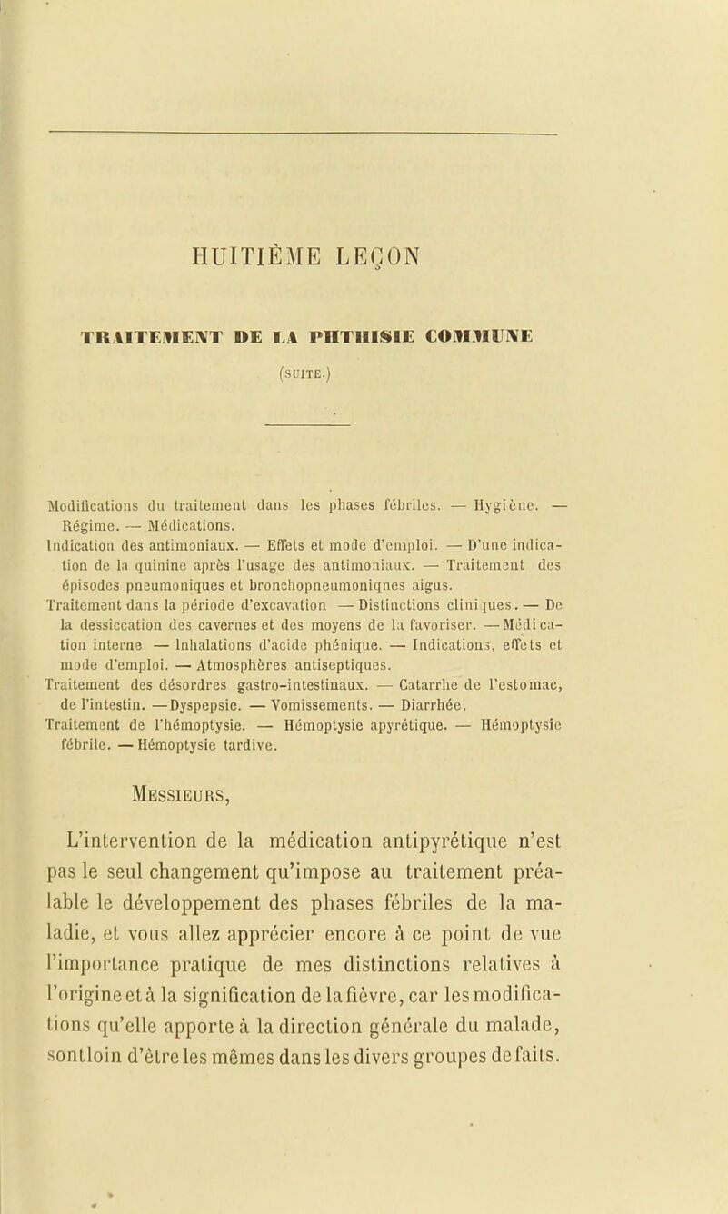 HUITIÈME LEÇON TRAITEMENT DE LA PHTHISIE COMMUNE (SUITE.) Modifications du traitement dans les phases fébriles. — Hygiène. — Régime. — Médications. Indication des antimoniaux. — Effets et mode d'emploi. — D'une indica- tion de la quinine après l'usage des antimoniaux. — Traitement des épisodes pneumoniques et bronchopneumoniqncs aigus. Traitement dans la période d'excavation — Distinctions clini jues. — De la dessiccation des cavernes et des moyens de la favoriser. —Médica- tion interne — Inhalations d'acide phénique. — Indications, effets et mode d'emploi. —Atmosphères antiseptiques. Traitement des désordres gastro-intestinaux. — Catarrhe de l'estomac, de l'intestin. —Dyspepsie. —Vomissements. — Diarrhée. Traitement de l'hémoptysie. — Hémoptysie apyrôtique. — Hémoptysie fébrile. — Hémoptysie tardive. Messieurs, L'intervention de la médication antipyrétique n'est pas le seul changement qu'impose au traitement préa- lable le développement des phases fébriles de la ma- ladie, et volis allez apprécier encore à ce point de vue l'importance pratique de mes distinctions relatives à l'origine et à la signification de la fièvre, car les modifica- tions qu'elle apporte à la direction générale du malade, sontloin d'ôlrcles mêmes danslesdivers groupes défaits.