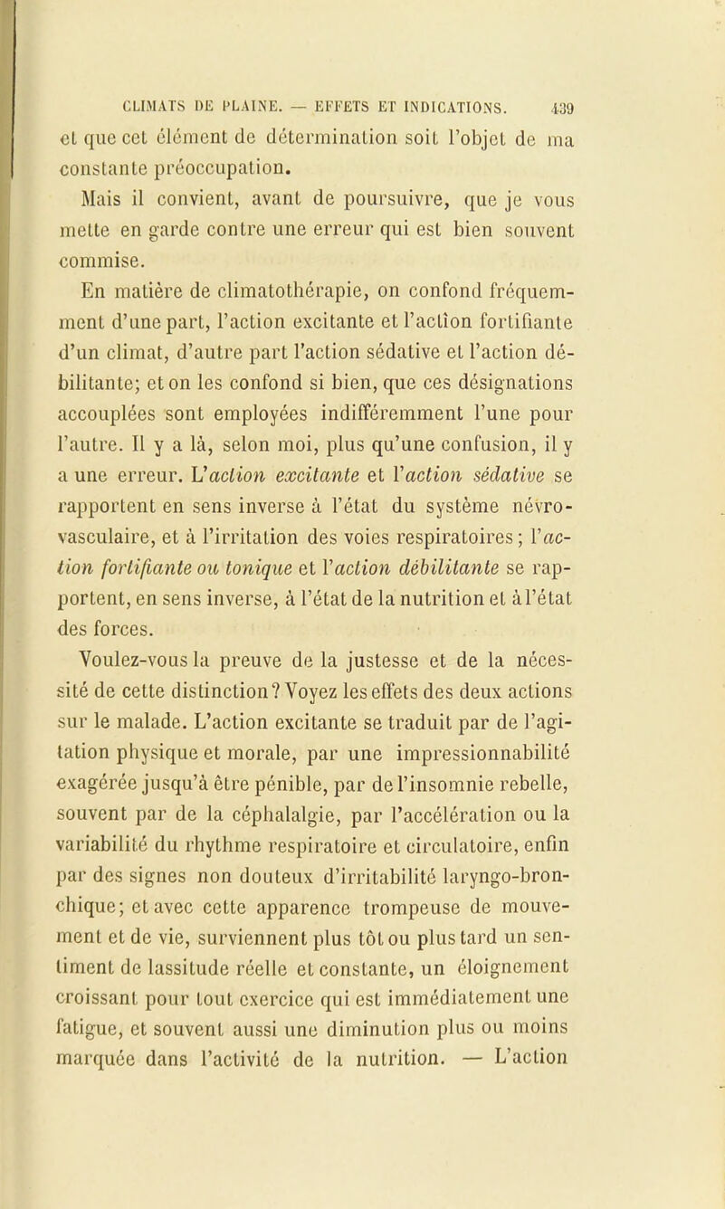 et que cel élément de détermination soit l'objet de ma constante préoccupation. Mais il convient, avant de poursuivre, que je vous mette en garde contre une erreur qui est bien souvent commise. En matière de climatothérapie, on confond fréquem- ment d'une part, l'action excitante et l'action fortifiante d'un climat, d'autre part l'action sédative et l'action dé- bilitante; et on les confond si bien, que ces désignations accouplées sont employées indifféremment l'une pour l'autre. Il y a là, selon moi, plus qu'une confusion, il y a une erreur. V action excitante et Y action sédative se rapportent en sens inverse à l'état du système névro- vasculaire, et à l'irritation des voies respiratoires; Y ac- tion fortifiante ou tonique et Y action débilitante se rap- portent, en sens inverse, à l'état de la nutrition el à l'état des forces. Voulez-vous la preuve de la justesse et de la néces- sité de cette distinction? Voyez les effets des deux actions sur le malade. L'action excitante se traduit par de l'agi- tation physique et morale, par une impressionnabilité exagérée jusqu'à être pénible, par de l'insomnie rebelle, souvent par de la céphalalgie, par l'accélération ou la variabilité du rhythme respiratoire et circulatoire, enfin par des signes non douteux d'irritabilité laryngo-bron- chique; et avec cette apparence trompeuse de mouve- ment et de vie, surviennent plus tôt ou plus tard un sen- timent de lassitude réelle et constante, un éloignement croissant pour tout exercice qui est immédiatement une fatigue, et souvent aussi une diminution plus ou moins marquée dans l'activité de la nutrition. — L'action