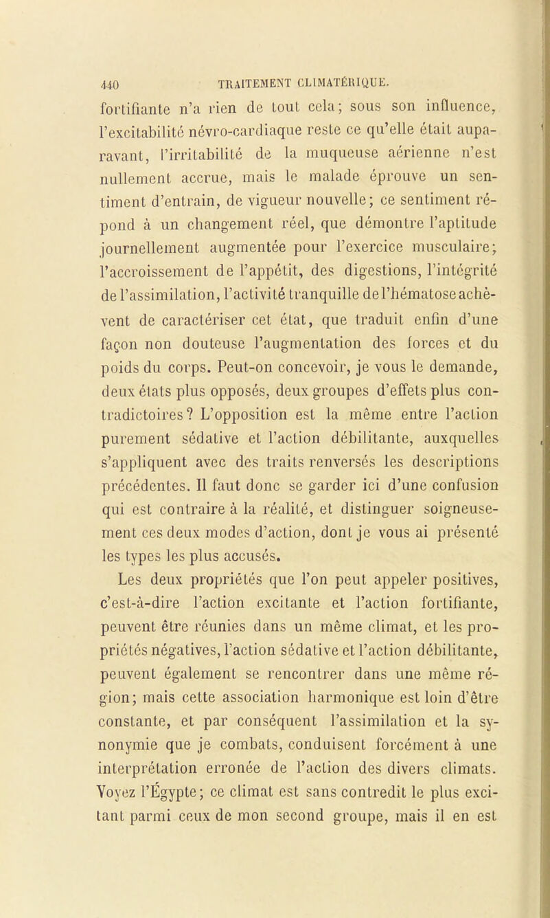 fortifiante n'a rien de tout cela; sous son influence, l'excitabilité névro-cardiaque reste ce qu'elle était aupa- ravant, l'irritabilité de La muqueuse aérienne n'est nullement accrue, mais le malade éprouve un sen- timent d'entrain, de vigueur nouvelle; ce sentiment ré- pond à un changement réel, que démontre l'aptitude journellement augmentée pour l'exercice musculaire; l'accroissement de l'appétit, des digestions, l'intégrité de l'assimilation, l'activité tranquille de l'hématose achè- vent de caractériser cet état, que traduit enfin d'une façon non douteuse l'augmentation des forces et du poids du corps. Peut-on concevoir, je vous le demande, deux états plus opposés, deux groupes d'effets plus con- tradictoires? L'opposition est la même entre l'action purement sédative et l'action débilitante, auxquelles s'appliquent avec des traits renversés les descriptions précédentes. Il faut donc se garder ici d'une confusion qui est contraire à la réalité, et distinguer soigneuse- ment ces deux modes d'action, dont je vous ai présenté les types les plus accusés. Les deux propriétés que l'on peut appeler positives, c'est-à-dire l'action excitante et l'action fortifiante, peuvent être réunies dans un même climat, et les pro- priétés négatives, l'action sédative et l'action débilitante, peuvent également se rencontrer dans une même ré- gion; mais cette association harmonique est loin d'être constante, et par conséquent l'assimilation et la sy- nonymie que je combats, conduisent forcément à une interprétation erronée de l'action des divers climats. Voyez l'Egypte; ce climat est sans contredit le plus exci- tant parmi ceux de mon second groupe, mais il en est