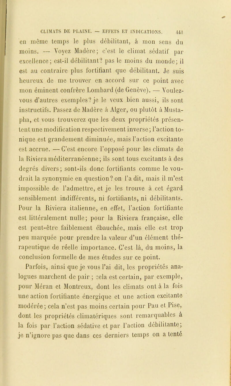 en même temps le plus débilitant, à mon sens du moins. — Voyez Madère; c'est le climat sédatif par excellence; est-il débilitant? pas le moins du monde; il est au contraire plus fortifiant que débilitant. Je suis heureux de me trouver en accord sur ce point avec mon émincnt confrère Lombard (de Genève). — Voulez- vous d'autres exemples? je le veux bien aussi, ils sont instructifs. Passez de Madère à Alger, ou plutôt à Musta- pha, et vous trouverez que les deux propriétés présen- tent une modification respectivement inverse; l'action to- nique est grandement diminuée, mais l'action excitante est accrue. —C'est encore l'opposé pour les climats de la Rivieraméditerranéenne; ils sont tous excitants à des degrés divers; sont-ils donc fortifiants comme le vou- drait la synonymie en question? on l'a dit, mais il m'est impossible de l'admettre, et je les trouve à cet égard sensiblement indifférents, ni fortifiants, ni débilitants. Pour la Riviera italienne, en effet, l'action fortifiante est littéralement nulle; pour la Riviera française, elle est peut-être faiblement ébauchée, mais elle est trop peu marquée pour prendre la valeur d'un élément thé- rapeutique de réelle importance. C'est là, du moins, la conclusion formelle de mes études sur ce point. Parfois, ainsi que je vous l'ai dit, les propriétés ana- logues marchent de pair ; sela est certain, par exemple, pour Méran et Montreux, dont les climats ont à la fois une action fortifiante énergique et une action excitante modérée; cela n'est pas moins certain pour Pau et Pise, dont les propriétés climatériques sont remarquables à la fois par l'action sédative et par l'action débilitante; je n'ignore pas que dans ces derniers temps on a tenté