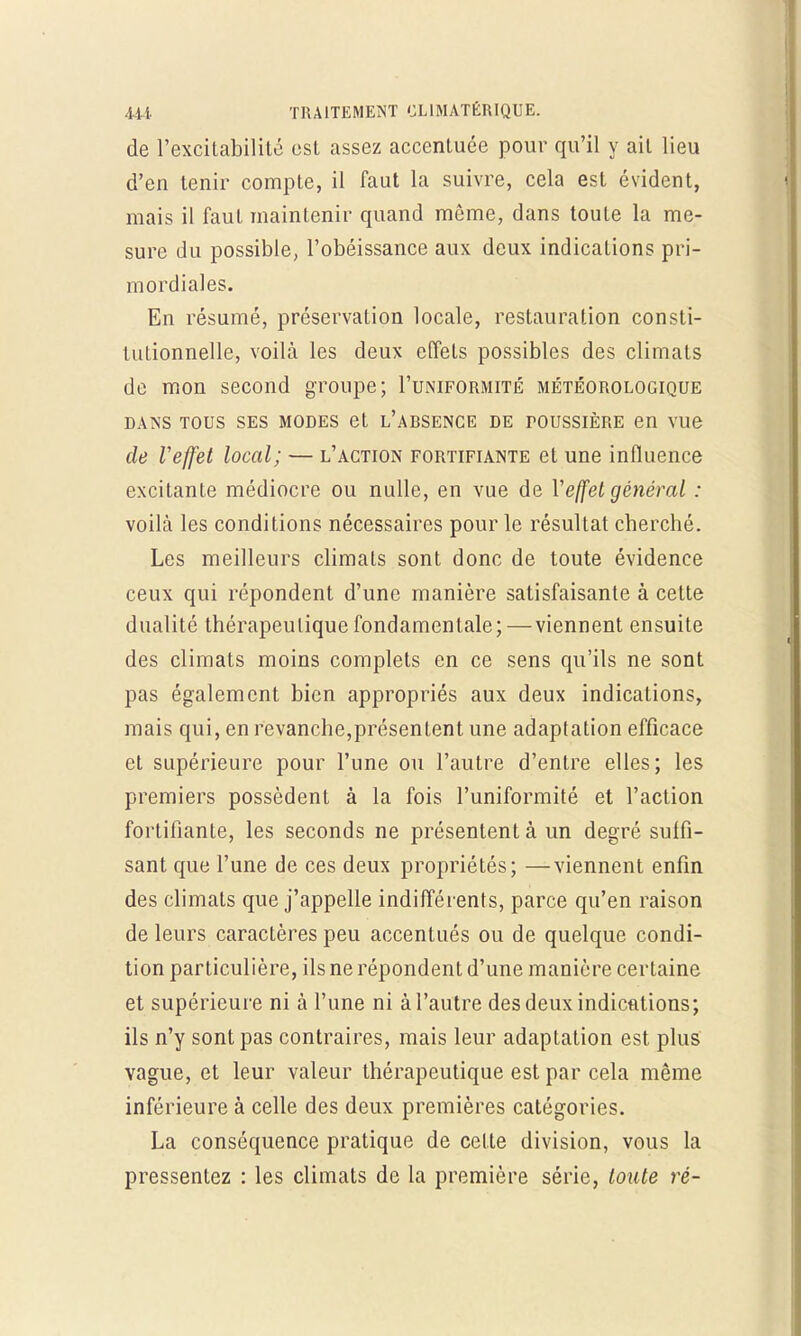 de l'excitabilité est assez accentuée pour qu'il y ail lieu d'en tenir compte, il faut la suivre, cela est évident, mais il faut maintenir quand même, dans toute la me- sure du possible, l'obéissance aux deux indications pri- mordiales. En résumé, préservation locale, restauration consti- tutionnelle, voilà les deux effets possibles des climats de mon second groupe; I'uniformité météorologique dans tous ses modes et l'arsence de toussière en vue de Veffet local; — l'action fortifiante et une influence excitante médiocre ou nulle, en vue de Veffet général : voilà les conditions nécessaires pour le résultat cberché. Les meilleurs climats sont donc de toute évidence ceux qui répondent d'une manière satisfaisante à cette dualité thérapeutique fondamentale;—viennent ensuite des climats moins complets en ce sens qu'ils ne sont pas également bien appropriés aux deux indications, mais qui, en revanche,présentent une adaptation efficace et supérieure pour l'une ou l'autre d'entre elles; les premiers possèdent à la fois l'uniformité et l'action fortifiante, les seconds ne présentent à un degré suffi- sant que l'une de ces deux propriétés; —viennent enfin des climats que j'appelle indifférents, parce qu'en raison de leurs caractères peu accentués ou de quelque condi- tion particulière, ils ne répondent d'une manière certaine et supérieure ni à l'une ni à l'autre des deux indications; ils n'y sont pas contraires, mais leur adaptation est plus vague, et leur valeur thérapeutique est par cela même inférieure à celle des deux premières catégories. La conséquence pratique de celte division, vous la pressentez : les climats de la première série, toute ré-