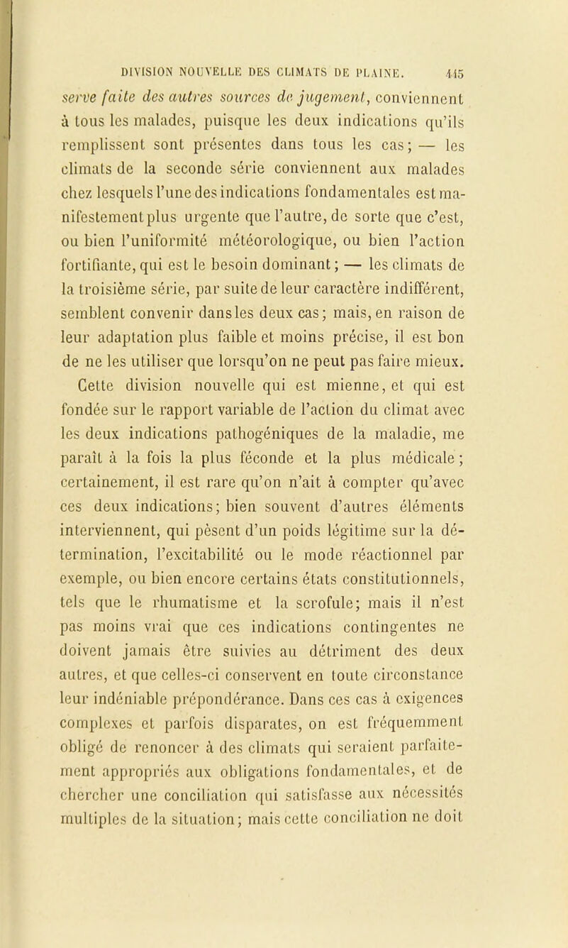 serve faite des autres sources de jugement, conviennent à lous les malades, puisque les deux indications qu'ils remplissent sont présentes dans tous les cas;— les climats de la seconde série conviennent aux malades chez lesquels l'une des indications fondamentales est ma- nifestement plus urgente que l'autre, de sorte que c'est, ou bien l'uniformité météorologique, ou bien l'action fortifiante, qui est le besoin dominant ; — les climats de la troisième série, par suite de leur caractère indifférent, semblent convenir dans les deux cas; mais, en raison de leur adaptation plus faible et moins précise, il est bon de ne les utiliser que lorsqu'on ne peut pas faire mieux. Cette division nouvelle qui est mienne, et qui est fondée sur le rapport variable de l'action du climat avec les deux indications pathogéniques de la maladie, me paraît à la fois la plus féconde et la plus médicale ; certainement, il est rare qu'on n'ait à compter qu'avec ces deux indications; bien souvent d'autres éléments interviennent, qui pèsent d'un poids légitime sur la dé- termination, l'excitabilité ou le mode réactionnel par exemple, ou bien encore certains états constitutionnels, tels que le rhumatisme et la scrofule; mais il n'est pas moins vrai que ces indications contingentes ne doivent jamais être suivies au détriment des deux autres, et que celles-ci conservent en toute circonstance leur indéniable prépondérance. Dans ces cas à exigences complexes et parfois disparates, on est fréquemment obligé de renoncer à des climats qui seraient parfaite- ment appropriés aux obligations fondamentales, et de chercher une conciliation qui satisfasse aux nécessités multiples de la situation; mais cette conciliation ne doit