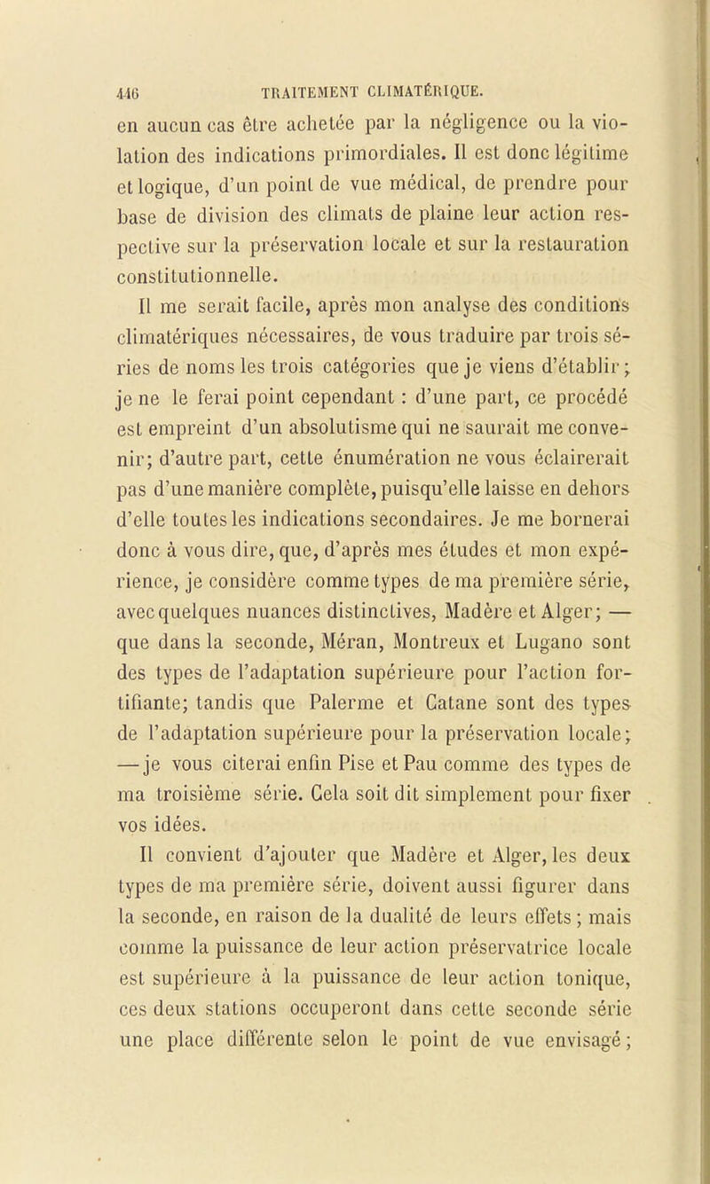en aucun cas être achetée par la négligence ou la vio- lation des indications primordiales. Il est donc légitime et logique, d'un point de vue médical, de prendre pour base de division des climats de plaine leur action res- pective sur la préservation locale et sur la restauration constitutionnelle. Il me serait facile, après mon analyse des conditions climatériques nécessaires, de vous traduire par trois sé- ries de noms les trois catégories que je viens d'établir ; je ne le ferai point cependant : d'une part, ce procédé est empreint d'un absolutisme qui ne saurait me conve- nir; d'autre part, cette énumération ne vous éclairerait pas d'une manière complète, puisqu'elle laisse en dehors d'elle toutes les indications secondaires. Je me bornerai donc à vous dire, que, d'après mes études et mon expé- rience, je considère comme types de ma première série, avecquelques nuances distinctives, Madère et Alger; — que dans la seconde, Méran, Montreux et Lugano sont des types de l'adaptation supérieure pour l'action for- tifiante; tandis que Païenne et Catane sont des types de l'adaptation supérieure pour la préservation locale; — je vous citerai enfin Pise et Pau comme des types de ma troisième série. Gela soit dit simplement pour fixer vos idées. Il convient d'ajouter que Madère et Alger, les deux types de ma première série, doivent aussi figurer dans la seconde, en raison de la dualité de leurs effets ; mais comme la puissance de leur action préservatrice locale est supérieure à la puissance de leur action tonique, ces deux stations occuperont dans cette seconde série une place différente selon le point de vue envisagé ;