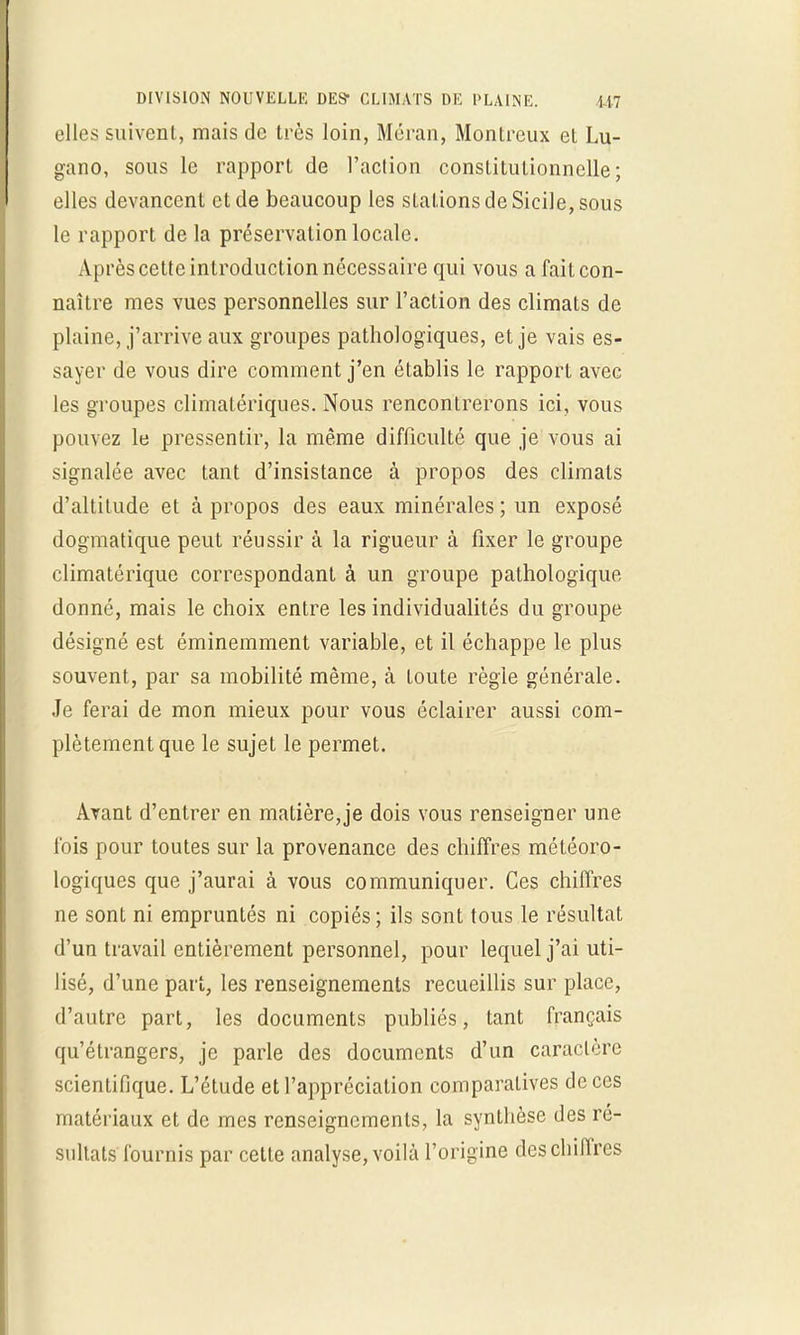 DIVISION NOUVELLE DES* CLIMATS DE PLAINE. U7 elles suivent, mais de très loin, Méran, Montrcux et Lu- gano, sous le rapport de l'action constitutionnelle; elles devancent et de beaucoup les stations de Sicile, sous le rapport delà préservation locale. Après cette introduction nécessaire qui vous a fait con- naître mes vues personnelles sur l'action des climats de plaine, j'arrive aux groupes pathologiques, et je vais es- sayer de vous dire comment j'en établis le rapport avec les groupes climatériques. Nous rencontrerons ici, vous pouvez le pressentir, la même difficulté que je vous ai signalée avec tant d'insistance à propos des climats d'altitude et à propos des eaux minérales ; un exposé dogmatique peut réussir à la rigueur à fixer le groupe climatériquc correspondant à un groupe pathologique donné, mais le choix entre les individualités du groupe désigné est éminemment variable, et il échappe le plus souvent, par sa mobilité même, à toute règle générale. Je ferai de mon mieux pour vous éclairer aussi com- plètement que le sujet le permet. Avant d'entrer en matière, je dois vous renseigner une fois pour toutes sur la provenance des chiffres météoro- logiques que j'aurai à vous communiquer. Ces chiffres ne sont ni empruntés ni copiés; ils sont tous le résultat d'un travail entièrement personnel, pour lequel j'ai uti- lisé, d'une pari, les renseignements recueillis sur place, d'autre part, les documents publiés, tant français qu'étrangers, je parle des documents d'un caractère scientifique. L'étude et l'appréciation comparatives de ces matériaux et de mes renseignements, la synthèse des ré- sultats fournis par cette analyse, voilà l'origine des chiffres