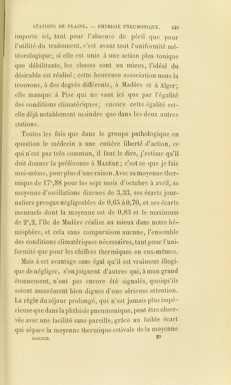 importe ici, tant pour l'absence de péril que pour l'utilité du traitement, c'est avant tout l'uniformité mé- téorologique; si elle est unie à une action plus tonique que débilitante, les eboses sont au mieux, l'idéal du désirable est réalisé ; cette heureuse association nous la trouvons, à des degrés différents, à Madère et à Alger; elle manque à Pise qui ne vaut ici que par l'égalité des conditions climaLériques ; encore cette égalité est- elle déjà notablement moindre que dans les deux autres stations. Toutes les fois que dans le groupe pathologique en question le médecin a une entière liberté d'action, ce qui n'est pas très commun, il faut le dire, j'estime qu'il doit donner la préférence à Madère ; c'est ce que je fais moi-même, pour plus d'une raison. Avec sa moyenne ther- mique de 17°,88 pour les sept mois d'octobre à avril, sa moyenne d'oscillations diurnes de 3,33, ses écarts jour- naliers presque négligeables de 0,65 à 0,70, et ses écarts mensuels dont la moyenne est de 0,83 et le maximum de l'île de Madère réalise au mieux dans notre hé- misphère, et cela sans comparaison aucune, l'ensemble des conditions climatériques nécessaires, tant pour l'uni- formité que pour les chiffres thermiques en eux-mêmes. Mais à cet avantage sans égal qu'il est vraiment illogi- que de négliger, s'enjoignent d'autres qui, àmon grand étonnement, n'ont pas encore été signalés, quoiqu'ils soient assurément bien dignes d'une sérieuse attention. La règle du séjour prolongé, qui n'est jamais plus impé- rieuse que dans la phthisie pneumonique, peut être obser- vée avec une facilité sans pareille, grâce au faible écart qui sépare la moyenne thermique estivale delà moyenne JACCOUD. 29