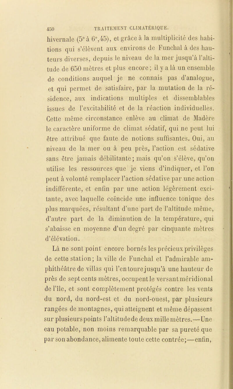 hivernale (5° à 6°,45), eL grâce à la multiplicité des habi- tions qui s'élèvent aux environs de Funchal à des hau- teurs diverses, depuis le niveau de la mer jusqu'à l'alti- tude de 650 mètres et plus encore ; il y a là un ensemble de conditions auquel je ne connais pas d'analogue, et qui permet de satisfaire, par la mutation de la ré- sidence, aux indications multiples et dissemblables issues de l'excitabilité et de la réaction individuelles. Cette même circonstance enlève au climat de Madère le caractère uniforme de climat sédatif, qui ne peut lui être attribué que faute de notions suffisantes. Oui, au niveau de la mer ou à peu près, l'action est sédative sans être jamais débilitante; mais qu'on s'élève, qu'on utilise les ressources que je viens d'indiquer, et l'on peut à volonté remplacer l'action sédative par une action indifférente, et enfin par une action légèrement exci- tante, avec laquelle coïncide une influence tonique des plus marquées, résultant d'une part de l'altitude même, d'autre part de la diminution de la température, qui s'abaisse en moyenne d'un degré par cinquante mètres d'élévation. Là ne sont point encore bornés les précieux privilèges de cette station; la ville de Funchal et l'admirable am- phithéâtre de villas qui l'entoure jusqu'à une hauteur de près de sept cents mètres, occupent le versant méridional de l'île, et sont complètement protégés contre les vents du nord, du nord-est et du nord-ouest, par plusieurs rangées de montagnes, qui atteignent et même dépassent, sur plusieurs points l'allitudede deux millemètres.—Une eau potable, non moins remarquable par sa pureté que par son abondance, alimente toute cette contrée;—enfin,
