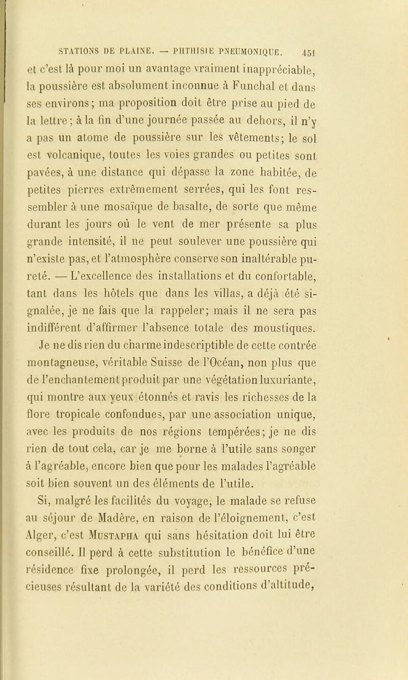 et c'est là pour moi un avantage vraiment inappréciable, la poussière est absolument inconnue à Funchal et dans ses environs; ma proposition doit être prise au pied de la lettre ; à la fin d'une journée passée au dehors, il n'y a pas un atome de poussière sur les vêtements; le sol est volcanique, toutes les voies grandes ou petites sont pavées, à une distance qui dépasse la zone habitée, de petites pierres extrêmement serrées, qui les font res- sembler à une mosaïque de basalte, de sorte que même durant les jours où le vent de mer présente sa plus grande intensité, il ne peut soulever une poussière qui n'existe pas, et l'atmosphère conserve son inaltérable pu- reté. — L'excellence des installations et du confortable, tant dans les hôtels que dans les villas, a déjà été si- gnalée, je ne fais que la rappeler; mais il ne sera pas indifférent d'affirmer l'absence totale des moustiques. Je ne dis rien du charme indescriptible de cette contrée montagneuse, véritable Suisse de l'Océan, non plus que de l'enchantementproduitpar une végétation luxuriante, qui montre aux yeux étonnés et ravis les richesses de la flore tropicale confondues, par une association unique, avec les produits de nos régions tempérées; je ne dis rien de tout cela, car je me borne à l'utile sans songer à l'agréable, encore bien que pour les malades l'agréable soit bien souvent un des éléments de l'utile. Si, malgré les facilités du voyage, le malade se refuse au séjour de Madère, en raison de l'éloignement, c'est Alger, c'est Mustapha qui sans hésitation doit lui être conseillé. Il perd à cette substitution le bénéfice d'une résidence fixe prolongée, il perd les ressources pré- cieuses résultant de la variété des conditions d'altitude,