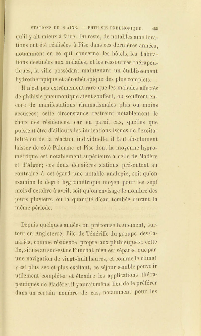 qu'il y ait mieux à faire. Du reste, de notables améliora- tions ont été réalisées à Pise dans ces dernières années, notamment en ce qui concerne les hôtels, les habita- lions destinées aux malades, et les ressources thérapeu- tiques, la ville possédant maintenant un établissement hydrolhérapique et aérothérapique des plus complets. Il n'est pas extrêmement rare que les malades affectés de phthisie pneumonique aient souffert, ou souffrent en- core de manifestations rhumatismales plus ou moins accusées; cette circonstance restreint notablement le choix des résidences, car en pareil cas, quelles que puissent être d'ailleurs les indications issues de l'excita- bilité ou de la réaction individuelle, il faut absolument laisser de côté Palerme et Pise dont la moyenne hygro- métrique est notablement supérieure à celle de Madère et d'Alger; ces deux dernières stations présentent au contraire à cet égard une notable analogie, soit qu'on examine le degré hygrométrique moyen pour les sept mois d'octobre à avril, soit qu'on envisage le nombre des jours pluvieux, ou la quantité d'eau tombée durant la même période. Depuis quelques années on préconise hautement, sur- tout en Angleterre, l'île de Ténériffe du groupe des Ca- naries, comme résidence propre aux phthisiques; celte île, située au sud-est de Funchal, n'en est séparée que par une navigation de vingt-huit heures, et comme le climat y est plus sec et plus excitant, ce séjour semble pouvoir utilement compléter et étendre les applications théra- peutiques de Madère; il y aurait même lieu de le préférer dans un certain nombre de cas, notamment pour les