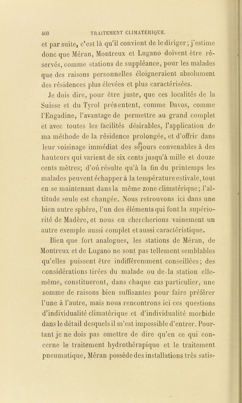 et par suite, c'est là qu'il convient de le diriger; j'estime donc que Méran, Montreux et Lugano doivent être ré- servés, comme stations de suppléance, pour les malades que des raisons personnelles éloigneraient absolument des résidences plus élevées et plus caractérisées. Je dois dire, pour être juste, que ces localités de la Suisse et du Tyrol présentent, comme Davos, comme l'Engadine, l'avantage de permettre au grand complet et avec toutes les facilités désirables, l'application de ma méthode de la résidence prolongée, et d'offrir dans leur voisinage immédiat des séjours convenables à des hauteurs qui varient de six cents jusqu'à mille et douze cents mètres; d'où résulte qu'à la fin du printemps les malades peuvent échapper à la température estivale, tout en se maintenant dans la même zone climatérique; l'al- titude seule est changée. Nous retrouvons ici dans une bien autre sphère, l'un des éléments qui font la supério- rité de Madère, et nous en cheicherions vainement un autre exemple aussi complet et aussi caractéristique. Bien que fort analogues, les stations de Méran, de Montreux et de Lugano ne sont pas tellement semblables qu'elles puissent être indifféremment conseillées; des considérations tirées du malade ou de la station elle- même, constitueront, dans chaque cas particulier, une somme de raisons bien suffisantes pour faire préférer l'une à l'autre, mais nous rencontrons ici ces questions d'individualité climatérique et d'individualité morbide dans le détail desquels il m'est impossible d'entrer. Pour- tant je ne dois pas omettre de dire qu'en ce qui con- cerne le traitement hydrothérapique et le traitement pneumatique, Méran possède des installations très satis-