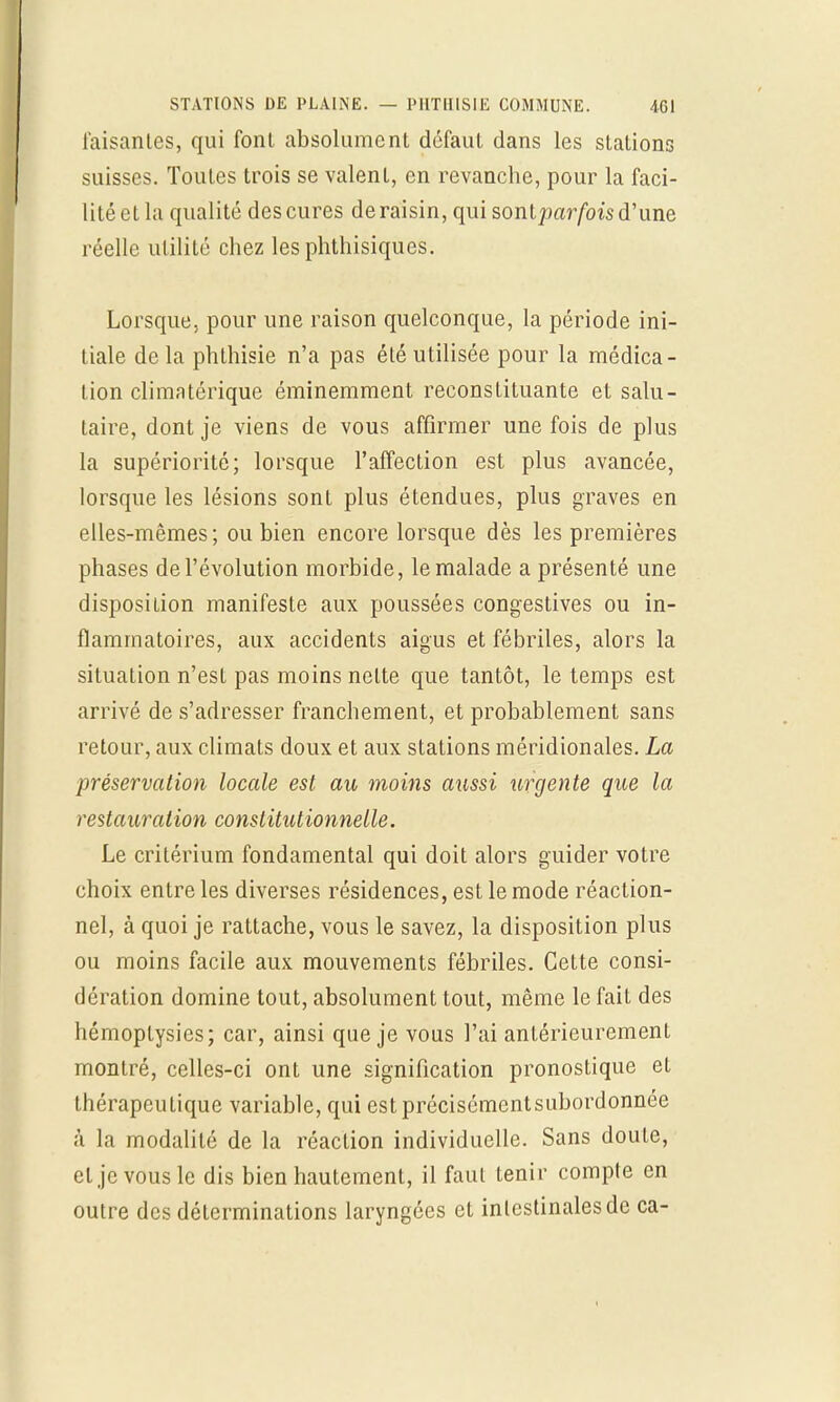 Taisantes, qui font absolument défaut dans les stations suisses. Toutes trois se valent, en revanche, pour la faci- lité cl la qualité des cures de raisin, qui sonlparfois d'une réelle utilité chez les phthisiques. Lorsque, pour une raison quelconque, la période ini- tiale delà phthisie n'a pas été utilisée pour la médica- tion climatérique éminemment reconstituante et salu- taire, dont je viens de vous affirmer une fois de plus la supériorité; lorsque l'affection est plus avancée, lorsque les lésions sont plus étendues, plus graves en elles-mêmes; ou bien encore lorsque dès les premières phases de l'évolution morbide, le malade a présenté une disposition manifeste aux poussées congestives ou in- flammatoires, aux accidents aigus et fébriles, alors la situation n'est pas moins nette que tantôt, le temps est arrivé de s'adresser franchement, et probablement sans retour, aux climats doux et aux stations méridionales. La préservation locale est au moins aussi urgente que la restauration constitutionnelle. Le critérium fondamental qui doit alors guider votre choix entre les diverses résidences, est le mode réaction- nel, à quoi je rattache, vous le savez, la disposition plus ou moins facile aux mouvements fébriles. Cette consi- dération domine tout, absolument tout, même le fait des hémoptysies; car, ainsi que je vous l'ai antérieurement montré, celles-ci ont une signification pronostique et thérapeutique variable, qui estprécisémentsubordonnée à la modalité de la réaction individuelle. Sans doute, et je vous le dis bien hautement, il faut tenir compte en outre des déterminations laryngées et intestinales de ca-