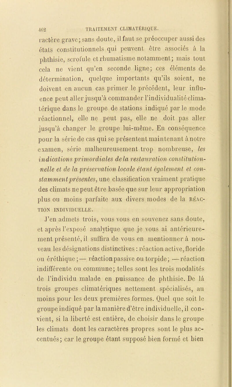 ractère grave; sans doute, il faut se préoccuper aussi des étals constitutionnels qui peuvent être associés à la phthisie, scrofule et rhumatisme notamment; mais tout cela ne vient qu'en seconde ligne; ces éléments de détermination, quelque importants qu'ils soient, ne doivent en aucun cas primer le précédent, leur influ- ence peut aller jusqu'à commander l'individualité clima- térique dans le groupe de stations indiqué par le mode réactionnel, elle ne peut pas, elle ne doit pas aller jusqu'à changer le groupe lui-même. En conséquence pour la série de cas qui se présentent maintenant à notre examen, série malheureusement trop nombreuse, les indications primordiales delà restauration constitution- nelle et de la préservation locale étant également et con- stamment présentes, une classification vraiment pratique des climats ne peut être basée que sur leur appropriation plus ou moins parfaite aux divers modes de la réac- tion INDIVIDUELLE. J'en admets trois, vous vous en souvenez sans doute, et après l'exposé analytique que je vous ai antérieure- ment présenté, il suffira de vous en mentionner à nou- veau les désignations distinctives : réaction active, floride ou éréthique;— réaction passive outorpide; —réaction indifférente ou commune; telles sont les trois modalités de l'individu malade en puissance de phthisie. De là trois groupes climatériques nettement spécialisés, au moins pour les deux premières formes. Quel que soit le groupe indiqué par la manière d'être individuelle, il con- vient, si la liberté est entière, de choisir dans le groupe les climats dont les caractères propres sont le plus ac- centués; car le groupe étant supposé bien formé et bien