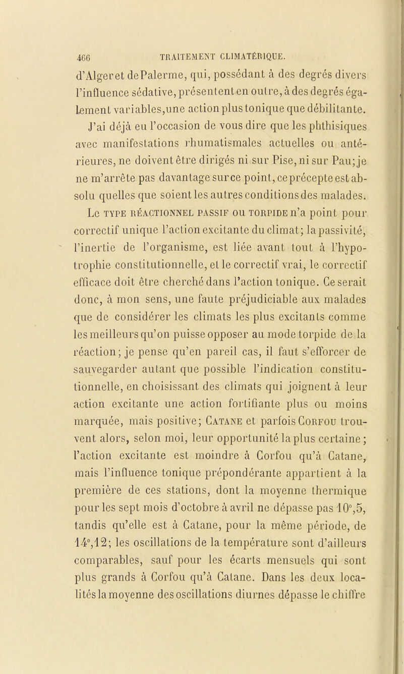 d'Alger et dePalerme, qui, possédant à des degrés divers l'influence sédative, présentent en outre, à des degrés éga- lement variables,une action plus tonique que débilitante. J'ai déjà eu l'occasion de vous dire que les phthisiques avec manifestations rhumatismales actuelles ou anté- rieures, ne doivent être dirigés ni sur Pise, ni sur Pau; je ne m'arrête pas davantage sur ce point, ceprécepte est ab- solu quelles que soient les autres conditionsdes malades. Le type réactionnel passif ou torpide n'a point pour correctif unique l'action excitante du climat; la passivité, l'inertie de l'organisme, est liée avant tout à l'hypo- trophie constitutionnelle, et le correctif vrai, le correctif efficace doit être cherché dans l'action tonique. Ce serait donc, à mon sens, une faute préjudiciable aux malades que de considérer les climats les plus excitants comme les meilleurs qu'on puisse opposer au mode torpide de la réaction; je pense qu'en pareil cas, il faut s'efforcer de sauvegarder autant que possible l'indication constitu- tionnelle, en choisissant des climats qui joignent à leur action excitante une action fortifiante plus ou moins marquée, mais positive; Catane et parfois Gorfou trou- vent alors, selon moi, leur opportunité la plus certaine; l'action excitante est moindre à Gorfou qu'à Catane, mais l'influence tonique prépondérante appartient à la première de ces stations, dont la moyenne thermique pour les sept mois d'octobre à avril ne dépasse pas 10°,5, tandis qu'elle est à Catane, pour la même période, de 14°,12; les oscillations de la température sont d'ailleurs comparables, sauf pour les écarts mensuels qui sont plus grands à Corfou qu'à Catane. Dans les deux loca- lités la moyenne des oscillations diurnes dépasse le chiffre