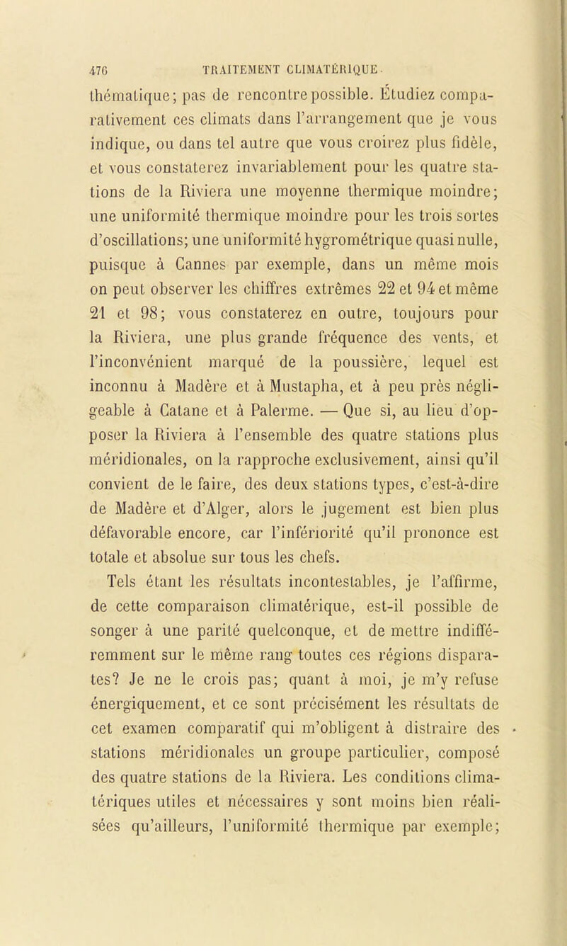 thématique; pas de rencontre possible. Étudiez compa- rativement ces climats dans l'arrangement que je vous indique, ou dans tel autre que vous croirez plus fidèle, et vous constaterez invariablement pour les quatre sta- tions de la Riviera une moyenne thermique moindre; une uniformité thermique moindre pour les trois sortes d'oscillations; une uniformité hygrométrique quasi nulle, puisque à Cannes par exemple, dans un même mois on peut observer les chiffres extrêmes 22 et 94 et même 21 et 98; vous constaterez en outre, toujours pour la Riviera, une plus grande fréquence des vents, et l'inconvénient marqué de la poussière, lequel est inconnu à Madère et à Mustapha, et à peu près négli- geable à Catane et à Palerme. — Que si, au lieu d'op- poser la Riviera à l'ensemble des quatre stations plus méridionales, on la rapproche exclusivement, ainsi qu'il convient de le faire, des deux stations types, c'est-à-dire de Madère et d'Alger, alors le jugement est bien plus défavorable encore, car l'infériorité qu'il prononce est totale et absolue sur tous les chefs. Tels étant les résultats incontestables, je l'affirme, de cette comparaison climatérique, est-il possible de songer à une parité quelconque, et de mettre indiffé- remment sur le même rang toutes ces régions dispara- tes? Je ne le crois pas; quant à moi, je m'y refuse énergiquement, et ce sont précisément les résultats de cet examen comparatif qui m'obligent à distraire des stations méridionales un groupe particulier, composé des quatre stations de la Riviera. Les conditions clima- tériques utiles et nécessaires y sont moins bien réali- sées qu'ailleurs, l'uniformité thermique par exemple;