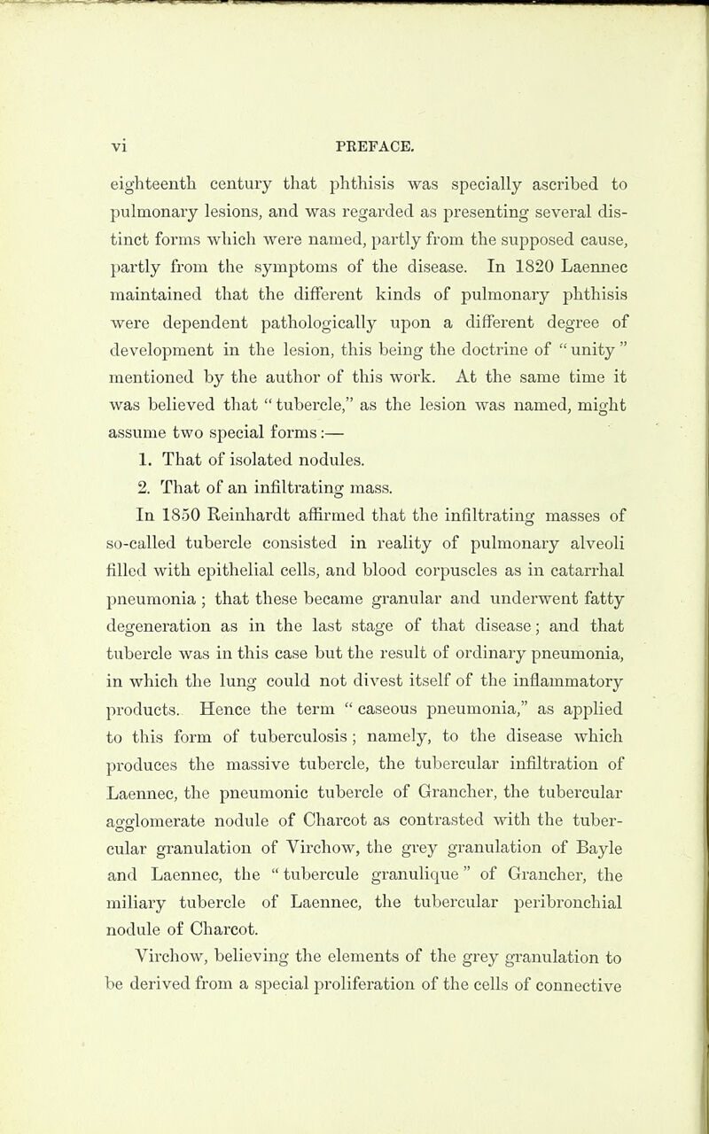 eighteenth century that phthisis was specially ascribed to pulmonary lesions, and was regarded as presenting several dis- tinct forms which were named, partly from the supposed cause, partly from the symptoms of the disease. In 1820 Laennec maintained that the different kinds of pulmonary phthisis were dependent pathologically upon a different degree of development in the lesion, this being the doctrine of  unity  mentioned by the author of this work. At the same time it was believed that  tubercle, as the lesion was named, might assume two special forms:— 1. That of isolated nodules. 2. That of an infiltrating mass. In 1850 Reinhardt affirmed that the infiltrating masses of so-called tubercle consisted in reality of pulmonary alveoli filled with epithelial cells, and blood corpuscles as in catarrhal pneumonia ; that these became granular and underwent fatty degeneration as in the last stage of that disease; and that tubercle was in this case but the result of ordinary pneumonia, in which the lung could not divest itself of the inflammatory products. Hence the term  caseous pneumonia, as applied to this form of tuberculosis; namely, to the disease which produces the massive tubercle, the tubercular infiltration of Laennec, the pneumonic tubercle of Grancher, the tubercular agglomerate nodule of Charcot as contrasted with the tuber- cular granulation of Virchow, the grey granulation of Bayle and Laennec, the  tubercule granulique of Grancher, the miliary tubercle of Laennec, the tubercular peribronchial nodule of Charcot. Virchow, believing the elements of the grey granulation to be derived from a special proliferation of the cells of connective