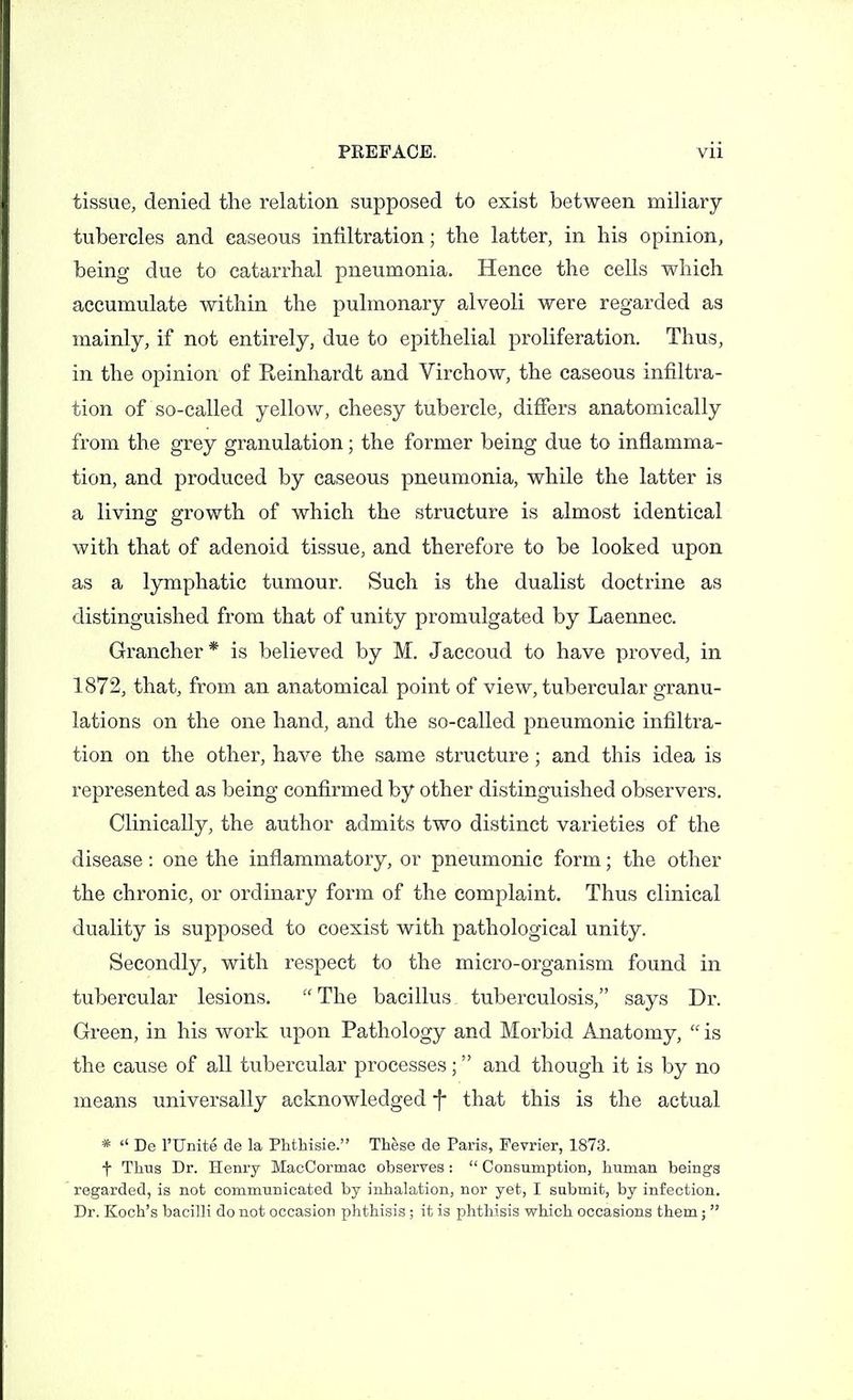 tissue, denied the relation supposed to exist between miliary tubercles and caseous infiltration; the latter, in his opinion, being due to catarrhal pneumonia. Hence the cells which accumulate within the pulmonary alveoli were regarded as mainly, if not entirely, due to epithelial proliferation. Thus, in the opinion of Keinhardt and Virchow, the caseous infiltra- tion of so-called yellow, cheesy tubercle, differs anatomically from the grey granulation; the former being due to inflamma- tion, and produced by caseous pneumonia, while the latter is a living growth of which the structure is almost identical with that of adenoid tissue, and therefore to be looked upon as a lymphatic tumour. Such is the dualist doctrine as distinguished from that of unity promulgated by Laennec. Grancher* is believed by M. Jaccoud to have proved, in 1872, that, from an anatomical point of view, tubercular granu- lations on the one hand, and the so-called pneumonic infiltra- tion on the other, have the same structure; and this idea is represented as being confirmed by other distinguished observers. Clinically, the author admits two distinct varieties of the disease: one the inflammatory, or pneumonic form; the other the chronic, or ordinary form of the complaint. Thus clinical duality is supposed to coexist with pathological unity. Secondly, with respect to the micro-organism found in tubercular lesions. The bacillus tuberculosis, says Dr. Green, in his work upon Pathology and Morbid Anatomy, is the cause of all tubercular processes; and though it is by no means universally acknowledged f that this is the actual * De rUnite de la Phthisie. These de Paris, Fevrier, 1873. t Thus Dr. Henry MacCormac observes : Consumption, human beings regarded, is not communicated by inhalation, nor yet, I submit, by infection. Dr. Koch's bacilli do not occasion phthisis; it is phthisis which occasions them;
