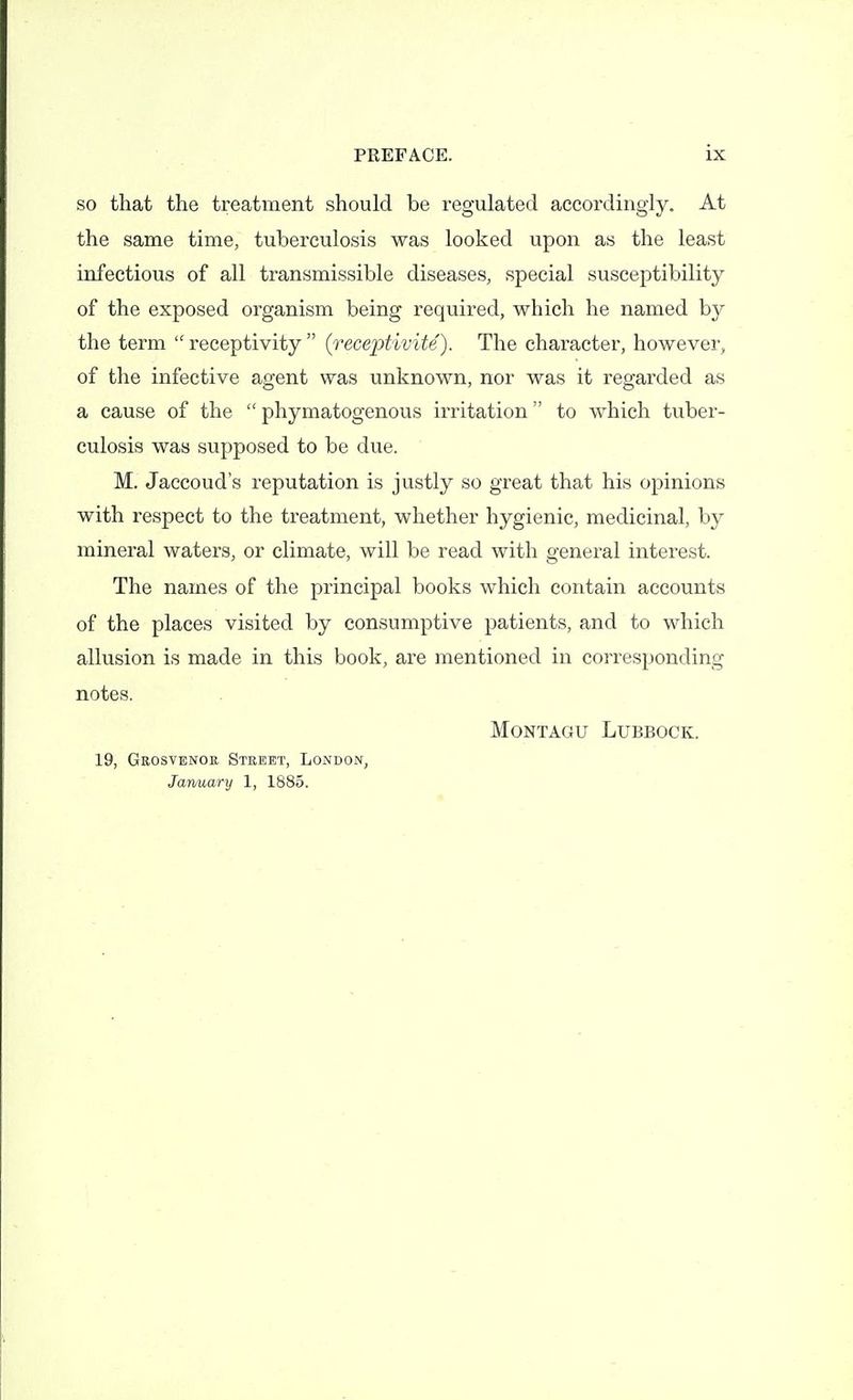 SO that the treatment should be regulated accordingly. At the same time, tuberculosis was looked upon as the least infectious of all transmissible diseases, special susceptibility of the exposed organism being required, which he named by the term receptivity (receptivite). The character, however, of the infective agent was unknown, nor was it regarded as a cause of the phymatogenous irritation to which tuber- culosis was supposed to be due. M. Jaccoud's reputation is justly so great that his opinions with respect to the treatment, whether hygienic, medicinal, by mineral waters, or climate, will be read with general interest. The names of the principal books which contain accounts of the places visited by consumptive patients, and to which allusion is made in this book, are mentioned in corresponding notes. Montagu Lubbock. 19, Grosyenor Street, London, January 1, 1885.