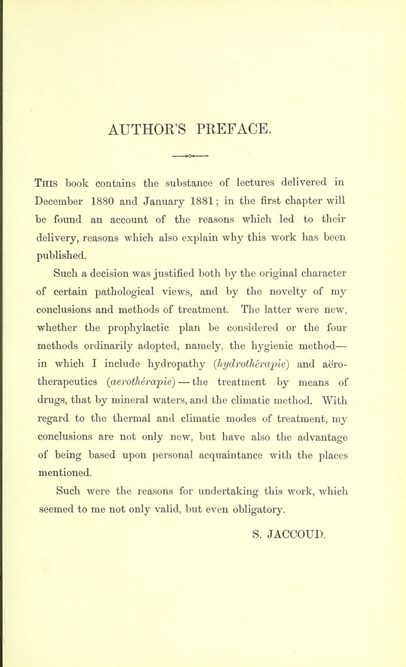 AUTHOR'S PREFACE. This book contains the substance of lectures delivered in December 1880 and January 1881; in the first chapter will be found an account of the reasons which led to their delivery, reasons which also explain why this work has been published. Such a decision was justified both by the original character of certain pathological views, and by the novelty of my conclusions and methods of treatment. The latter were new, whether the prophylactic plan be considered or the four methods ordinarily adopted, namely, the hygienic method— in which I include hydropathy (hydrotkerapie) and aero- therapeutics (aerotherapie) — the treatment by means of drugs, that by mineral waters, and the climatic method. With regard to the thermal and climatic modes of treatment, my conclusions are not only new, but have also the advantage of being based upon personal acquaintance with the places mentioned. Such were the reasons for undertaking this work, which seemed to me not only valid, but even obligatory. S. JACCOUD.