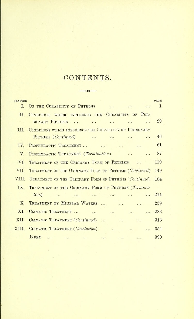 CONTENTS. CHAPTER PAGE I. On the Curability of Phthisis ... ... ... 1 II. Conditions which influence the Cueability of Pul- monary Phthisis ... ••• ••• ••• ••• 29 III. Conditions which influence the Curability of Pulmonary Phthisis {Continued) ... ... ... ... 46 IV. Prophylactic Treatment ... ... ... ... 61 V. Prophylactic Treatment {Termination) ... ... 87 VI. Treatment of the Ordinary Form of Phthisis ... 119 VII. Treatment of the Ordinary Form of Phthisis {Continued) 149 VIII. Treatment of the Ordinary Form of Phthisis {Continued^ 184 IX. Treatment of the Ordinary Form of Phthisis {Termina- tion) ... ... ... ... ... ... 214 X. Treatment by Mineral Waters ... ... ... 239 XI. Climatic Treatment ... ... ... ... ... 283 XII. Climatic Treatment {Continued) ... ... ... 313 XIII. Climatic Treatment {Conclusion) ... ... ... 354 Index ... ... ... ... ... ... 399