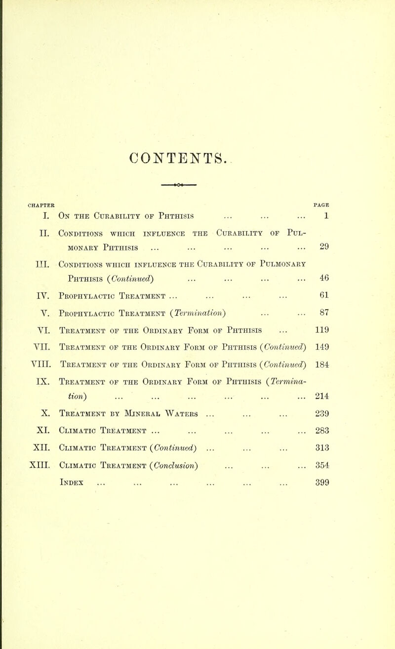 CONTENTS. CHAPTER PAGE I. On the Curability of Phthisis ... ... ... 1 II. Conditions which influence the Cueability of Pul- monary Phthisis ... ••• ••• ••• ••• 29 III. Conditions which influence the Curability of Pulmonary Phthisis {Continued) ... ... ... ... 46 IV. Prophylactic Treatment ... ... ... ... 61 V. Prophylactic Treatment {Termination) ... ... 87 VI. Treatment of the Ordinary Form of Phthisis ... 119 VII. Treatment of the Ordinary Form of Phthisis {Continued) 149 VIII. Treatment of the Ordinary Form of Phthisis {Continued^ 184 IX. Treatment of the Ordinary Form of Phthisis {Termina- tion) ... ... ... ... ... ... 214 X. Treatment by Mineral Waters ... ... ... 239 XI. Climatic Treatment ... ... ... ... ... 283 XII. Climatic Treatment {Continued) ... ... ... 313 XIII. Climatic Treatment {Conclusion) ... ... ... 354 Index ... ... ... ... ... ... 399