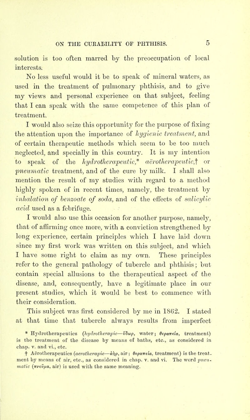 solution is too often marred by the preoccupation of local interests. No less useful would it be to speak of mineral waters, as used in the treatment of pulmonary phthisis, and to give my views and personal experience on that subject, feeling that I can speak with the same competence of this plan of treatment. I would also seize this opportunity for the purpose of fixing the attention upon the importance of hygienic treatment, and of certain therapeutic methods which seem to be too much neglected, and specially in this country. It is my intention to speak of the hydrotherapeutic* aerotherapeutic,'\ or pneumatic treatment, and of the cure by milk. I shall also mention the result of my studies with regard to a method highly spoken of in recent times, namely, the treatment by inhalation of hemoate of soda, and of tlie effects of salicylic acid used as a febrifuge. I would also use this occasion for another purpose, namely, that of affirming once more, with a conviction strengthened by long experience, certain principles which I have laid down since my first work was written on this subject, and which I have some right to claim as my own. These principles refer to the general pathology of tubercle and phthisis; but contain special allusions to the therapeutical aspect of the disease, and, consequently, have a legitimate place in our present studies, which it would be best to commence with their consideration. This subject was first considered by me in 1862. I stated at that time that tubercle always results from imperfect * HydrotherapeTitics (hydrotherapie—vSwp, water; Bepawda, treatment) is the treatment of the disease by means of baths, etc., as considered in chap. V. and vi., etc. t Aerotherapeutios (aerotherapie—oijp, air; Oepaireia, treatment) is the treat, ment by means of air, ete., as considered in chap. v. and vi. The word pneu- matic (wfC/io, air) is used with the same meaning.