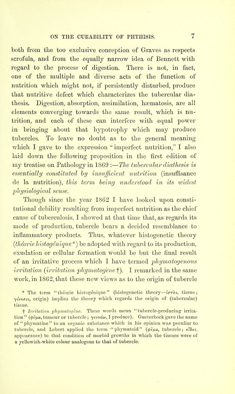 both from the too exclusive conception of Graves as respects scrofula, and from the equally narrow idea of Bennett with regai-d to the process of digestion. Thei-e is not, in fact, one of the multiple and diverse acts of the function of nutrition which might not, if persistently disturbed, produce that nutritive defect which chai'acterizes the tubercular dia- thesis. Digestion, absorption, assimilation, hsematosis, are all elements converging towards the same result, which is nu- trition, and each of these can interfere with equal power in bringing about that hypotrophy which may produce tubercles. To leave no doubt as to the general meaning which I gave to the expression imperfect nutrition, I also laid down the following proposition in the first edition of my treatise on Pathology in 1869 :—The tubercular diathesis is essentially constituted hy insufficient nutrition (insuffisance de la nutrition), this term being understood in its widest physiological sense. Though since the year 1862 I have looked upon consti- tutional debility resulting from imperfect nutrition as the chief cause of tuberculosis, I showed at that time that, as regards its mode of production, tubercle bears a decided resemblance to inflammatory products. Thus, whatever histogenetic theory (theorie histogenique*) be adopted with regard to its production, exudation or cellular formation would be but the final result of an irritative process which I have termed jphymatogenous irritation {irritation phymatogene t). I remarked in the same work, in 1862, that these new views as to the origin of tubercle * The term tlieorie histogenique (histogenetic theory—Iffrhs, tissue; ■yiveffis, origin) implies the theory which regards the origin of (tubercular) tissue. t Irritation phyniaiogene. These words mean tubercle-producing irrita- tion  {<pvi/.a, tumour or tubercle ; yevvda, I produce). Gueterbock gave the name of  phymatine  to an organic substance which in his opinion was peculiar to tubercle, and Lebert applied the term phymatoid {<pv^a, tubercle; elSoj, appearance) to that condition of morbid growths in which the tissues were of a yellowish-white colour analogous to that of tubercle.
