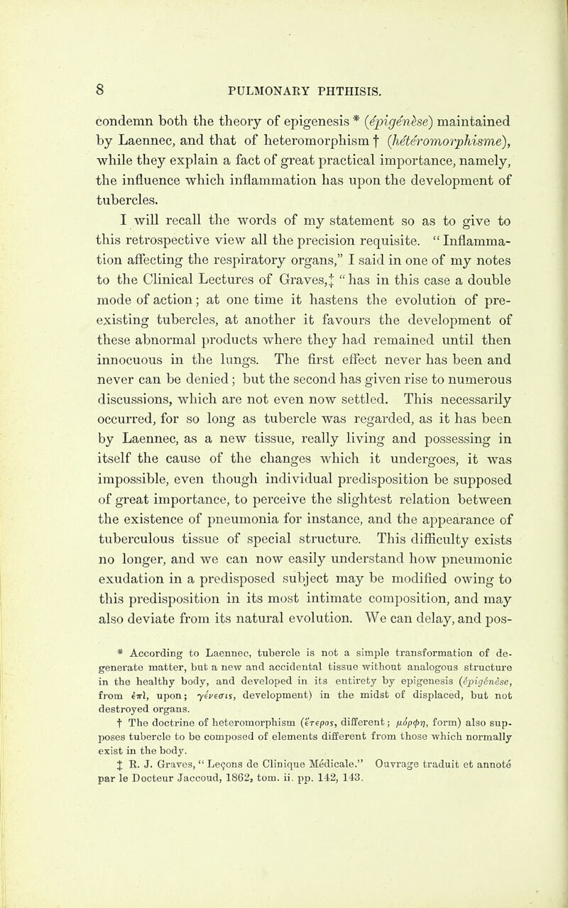condemn both the theory of epigenesis * {epigenhe) maintained by Laennec, and that of heteromorphism f (heteromorphisme), while they explain a fact of great practical importance, namely, the influence which inflammation has upon the development of tubercles. I will recall the words of my statement so as to give to this retrospective view all the precision requisite.  Inflamma- tion affecting the respiratory organs, I said in one of my notes to the Clinical Lectures of Graves,:!:  has in this case a double mode of action; at one time it hastens the evolution of pre- existing tubercles, at another it favours the development of these abnormal products where they had remained until then innocuous in the lungs. The first effect never has been and never can be denied; but the second has given rise to numerous discussions, which are not even now settled. This necessarily occurred, for so long as tubercle was regarded, as it has been by Laennec, as a new tissue, really living and possessing in itself the cause of the changes which it undergoes, it was impossible, even though individual predisposition be supposed of great importance, to perceive the slightest relation between the existence of pneumonia for instance, and the appearance of tuberculous tissue of special structure. This difficulty exists no longer, and we can now easily understand how pneumonic exudation in a predisposed subject may be modified owing to this predisposition in its most intimate composition, and may also deviate from its natural evolution. We can delay, and pos- * According to Laennec, tubercle is not a simple transformation of de- generate matter, but a new and accidental tissue without analogous structure in the healthy body, and developed in its entirety by epigenesis (dpigenese, from 67r!, upon; yiueais, development) in the midst of displaced, but not destroyed organs. t The doctrine of heteromorphism (eVepos, different; ij.6p<pr), form) also sup- poses tubercle to be composed of elements dilferent from those which normally exist in the body. X E. J. Graves,  LeQons de Clinique Medicale. Ouvrage traduit et annote par le Docteur Jaccoud, 18623 torn. ii. pp. 142, 143.