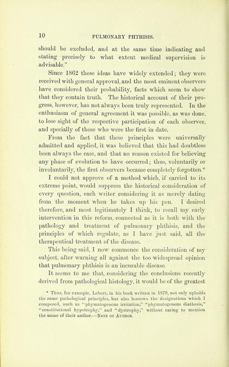should be excluded, and at the same time indicatino' and stating precisely to what extent medical supervision is advisable. Since 1862 these ideas have widely extended; they were received with general approval, and the most eminent observers have considered their probability, facts which seem to show that they contain truth. The historical account of their pro- gress, however, has not always been truly represented. In the enthusiasm of general agreement it was possible, as was done, to lose sight of the respective participation of each observer, and specially of those who were the first in date. From the fact that these principles were universally admitted and applied, it was believed that this had doubtless been always the case, and that no reason existed for believing any phase of evolution to have occurred; thus, voluntarily or involuntarily, the first observers became completely forgotten.* I could not approve of a method which, if carried to its extreme point, would suppress the historical consideration of every question, each writer considering it as merely dating from the moment when he takes up his pen. I desired therefore, and most legitimately I think, to recall my early intervention in this reform, connected as it is both with the pathology and treatment of pulmonary phthisis, and the principles of which regulate, as I have just said, all the therapeutical treatment of the disease. This being said, I now commence the consideration of my subject, after warning all against the too widespread opinion that pulmonary phthisis is an incurable disease. It seems to me that, considering the conclusions recently derived from pathological histology, it would be of the greatest * Thus, for example, Lebert, in his book written in 1879, not only upholds the same pathological principles, but also borrows the designations which I composed, such as phymatogenous irritation, phymatogenons diathesis, constitutional hypotrophy, and dystrophy, without caring to mention the name of their author.—Note or Author.