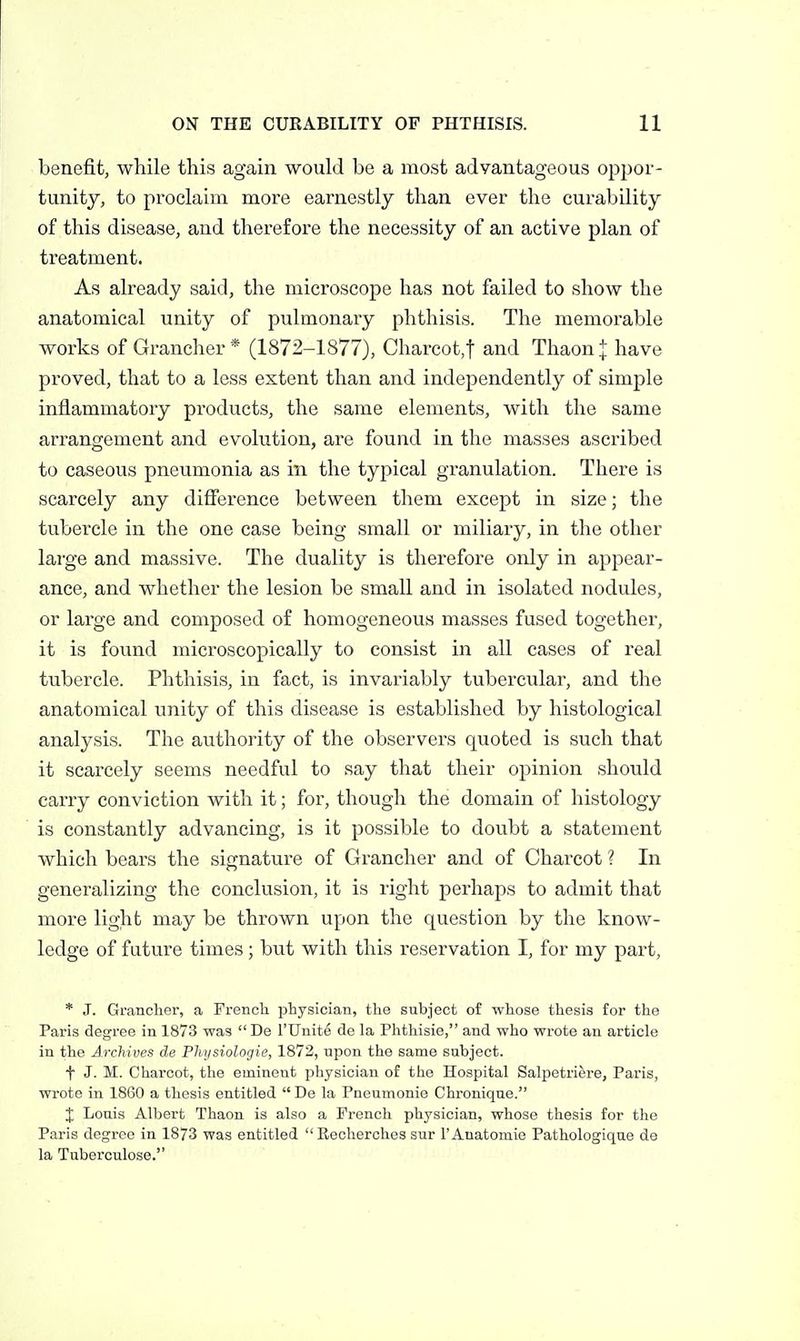 benefit, while this again would be a most advantageous oppor- tunity, to proclaim more earnestly than ever the curability of this disease, and therefore the necessity of an active plan of treatment. As already said, the microscope has not failed to show the anatomical unity of pulmonary phthisis. The memorable works of Grancher* (1872-1877), Charcot,! and Thaon:[: have proved, that to a less extent than and independently of simple inflammatory products, the same elements, with the same arrangement and evolution, are found in the masses ascribed to caseous pneumonia as in the typical granulation. There is scarcely any difierence between them except in size; the tubercle in the one case being small or miliary, in the other large and massive. The duality is therefore only in appear- ance, and whether the lesion be small and in isolated nodules, or large and composed of homogeneous masses fused together, it is found microscopically to consist in all cases of real tubercle. Phthisis, in fact, is invariably tubercular, and the anatomical unity of this disease is established by histological analysis. The authority of the observers quoted is such that it scarcely seems needful to say that their opinion should carry conviction with it; for, though the domain of histology is constantly advancing, is it possible to doubt a statement which bears the signature of Grancher and of Charcot ? In generalizing the conclusion, it is right perhaps to admit that more light may be thrown upon the question by the know- ledge of future times; but with this reservation I, for my part, * J. Grancher, a Frencli physician, the subject of whose thesis for the Paris degree in 1873 was  De I'Umte de la Phthisie, and who wrote an article in the Jj-chives de Physiologie, 1872, upon the same subject. t J. M. Charcot, the eminent physician of the Hospital Salpetriere, Paris, wrote in 1860 a thesis entitled  De la Pneumonia Chroniqne. J Louis Albert Thaon is also a French physician, whose thesis for the Paris degree in 1873 was entitled  Eecherohes snr 1'Anatomie Pathologique de la Tuberculose.