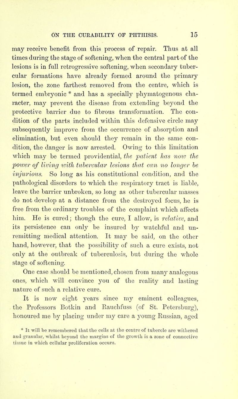 may receive benefit from this process of repair. Thus at all times during the stage of softening, when the central part of the lesions is in full retrogressive softening, when secondary tuber- cular formations have already formed around the primary lesion, the zone farthest removed from the centre, which is termed embryonic * and has a specially phymatogenous cha- racter, may prevent the disease from extending beyond the protective barrier due to fibrous transformation. The con- dition of the parts included within this defensive circle may subsequently improve from the occurrence of absorption and elimination, but even should they remain in the same con- dition, the danger is now arrested. Owing to this limitation which may be termed providential, the patient has now the power of living tvith tubercular lesions that can no longer he injurious. So long as his constitutional condition, and the pathological disorders to which the respiratory tract is liable, leave the barrier unbroken, so long as other tubercular masses do not develop at a distance from the destroyed focus, he is free from the ordinary troubles of the complaint which aftects him. He is cured; though the cure, I allow, is relative, and its persistence can only be insured by v^atchful and un- remitting medical attention. It may be said, on the other hand, however, that the possibility of such a cure exists, not only at the outbreak of tuberculosis, but during the whole stage of softeninof. One case should be mentioned, chosen from many analogous ones, which will convince you of the reality and lasting nature of such a relative cure. It is now eight years since my eminent colleagues, the Professors Botkin and Rauchfuss (of St. Petersburg), honoured me by placing imder my care a young Russian, aged * It will be remembered that the cells at the centre of tubercle are withered and granular, whilst beyond the margins of the growth is a zone of connective tissue in which cellular proliferation occurs.
