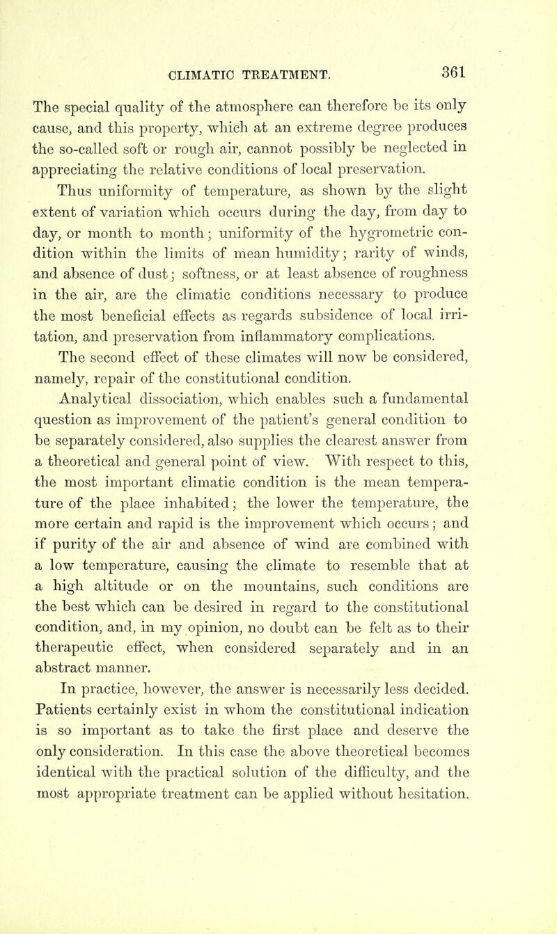 The special quality of the atmosphere can therefore be its only- cause, and this property, which at an extreme degree produces the so-called soft or rough air, cannot possibly be neglected in appreciating the relative conditions of local preservation. Thus uniformity of temperature, as shown by the slight extent of variation which occurs during the day, from day to day, or month to month; uniformity of the hygrometric con- dition within the limits of mean humidity; rarity of winds, and absence of dust; softness, or at least absence of roughness in the air, are the climatic conditions necessary to produce the most beneficial effects as regards subsidence of local irri- tation, and preservation from inflammatory complications. The second efiect of these climates will now be considered, namely, repair of the constitutional condition. Analytical dissociation, which enables such a fundamental question as improvement of the patient's general condition to be separately considered, also supplies the clearest answer from a theoretical and general point of view. With respect to this, the most important climatic condition is the mean tempera- ture of the place inhabited; the lower the temperature, the more certain and rapid is the improvement which occurs; and if purity of the air and absence of wind are combined with a low temperature, causing the climate to resemble that at a high altitude or on the mountains, such conditions are the best which can be desired in regard to the constitutional condition, and, in my opinion, no doubt can be felt as to their therapeutic effect, when considered separately and in an abstract manner. In practice, however, the answer is necessarily less decided. Patients certainly exist in whom the constitutional indication is so important as to take the first place and deserve the only consideration. In this case the above theoretical becomes identical with the practical solution of the difficulty, and the most appropriate treatment can be applied without hesitation.