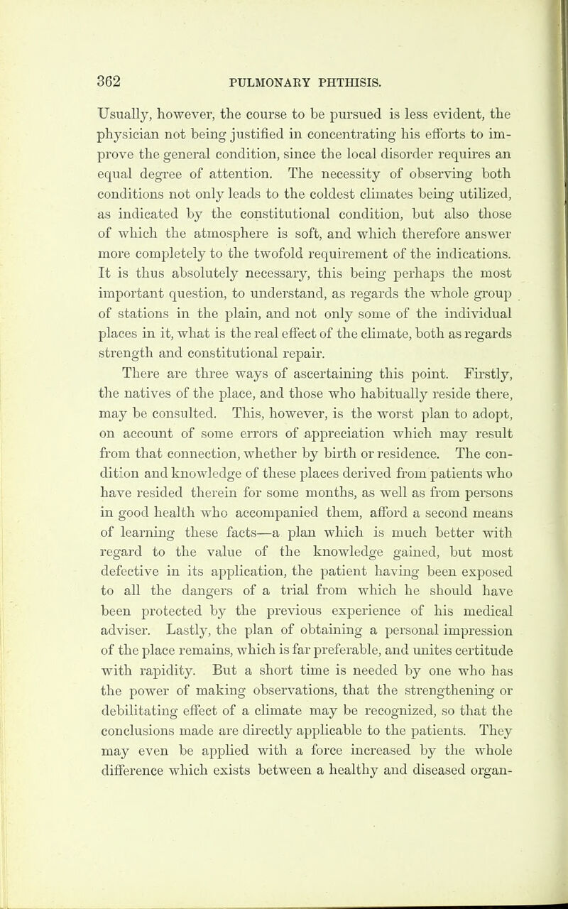 Usually, however, the course to be pursued is less evident, the physician not being justified in concentrating his efforts to im- prove the general condition, since the local disorder requires an equal degree of attention. The necessity of observing both conditions not only leads to the coldest climates being utilized, as indicated by the constitutional condition, but also those of which the atmosphere is soft, and which therefore answer more completely to the twofold requirement of the indications. It is thus absolutely necessary, this being perhaps the most important question, to understand, as regards the whole group of stations in the plain, and not only some of the individual places in it, what is the real effect of the climate, both as regards strength and constitutional repair. There are three ways of ascertaining this point. Firstly, tlie natives of the place, and those who habitually reside there, may be consulted. This, however, is the worst plan to adopt, on account of some errors of appreciation which may result from that connection, whether by birth or residence. The con- dition and knowledge of these places derived from patients who have resided therein for some months, as well as from persons in good health who accompanied them, afford a second means of learning these facts—a plan which is much better with regard to the value of the knowledge gained, but most defective in its application, the patient having been exposed to all the dangers of a trial from which he should have been protected by the previous experience of his medical adviser. Lastly, the plan of obtaining a personal impression of the place remains, which is far preferable, and unites certitude with rapidity. But a short time is needed by one who has the power of making observations, that the strengthening or debilitating effect of a climate may be recognized, so that the conclusions made are directly applicable to the patients. They may even be applied with a force increased by the whole difference which exists between a healthy and diseased organ-