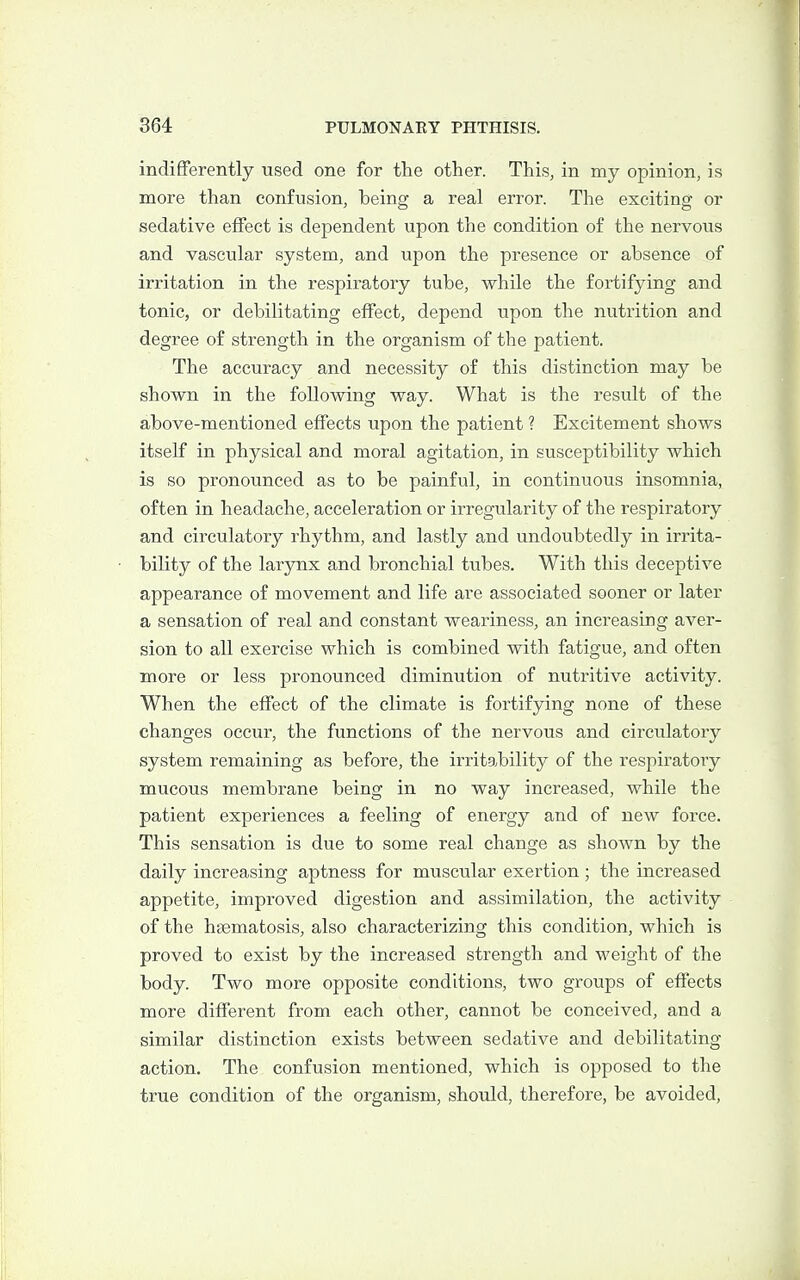 indifferently used one for the other. This, in my opinion, is more than confusion, being a real error. The exciting or sedative effect is dependent upon the condition of the nervous and vascular system, and upon the presence or absence of irritation in the respiratory tube, while the fortifying and tonic, or debilitating effect, depend tipon the nutrition and degree of strength in the organism of the patient. The accuracy and necessity of this distinction may be shown in the following way. What is the result of the above-mentioned effects upon the patient ? Excitement shows itself in physical and moral agitation, in susceptibility which is so pronounced as to be painful, in continuous insomnia, often in headache, acceleration or irregularity of the respiratory and circulatory rhythm, and lastly and undoubtedly in irrita- bility of the larynx and bronchial tubes. With this deceptive appearance of movement and life are associated sooner or later a sensation of real and constant weariness, an increasing aver- sion to all exercise which is combined with fatigue, and often more or less pronounced diminution of nutritive activity. When the effect of the climate is fortifying none of these changes occur, the functions of the nervous and circulatory system remaining as before, the irritability of the respiratory mucous membrane being in no way increased, while the patient experiences a feeling of energy and of new force. This sensation is due to some real change as shown by the daily increasing aptness for muscular exertion ; the increased appetite, improved digestion and assimilation, the activity of the hgematosis, also characterizing this condition, which is proved to exist by the increased strength and weight of the body. Two more opposite conditions, two groups of effects more different from each other, cannot be conceived, and a similar distinction exists between sedative and debilitating action. The confusion mentioned, which is opposed to the true condition of the organism, should, therefore, be avoided,