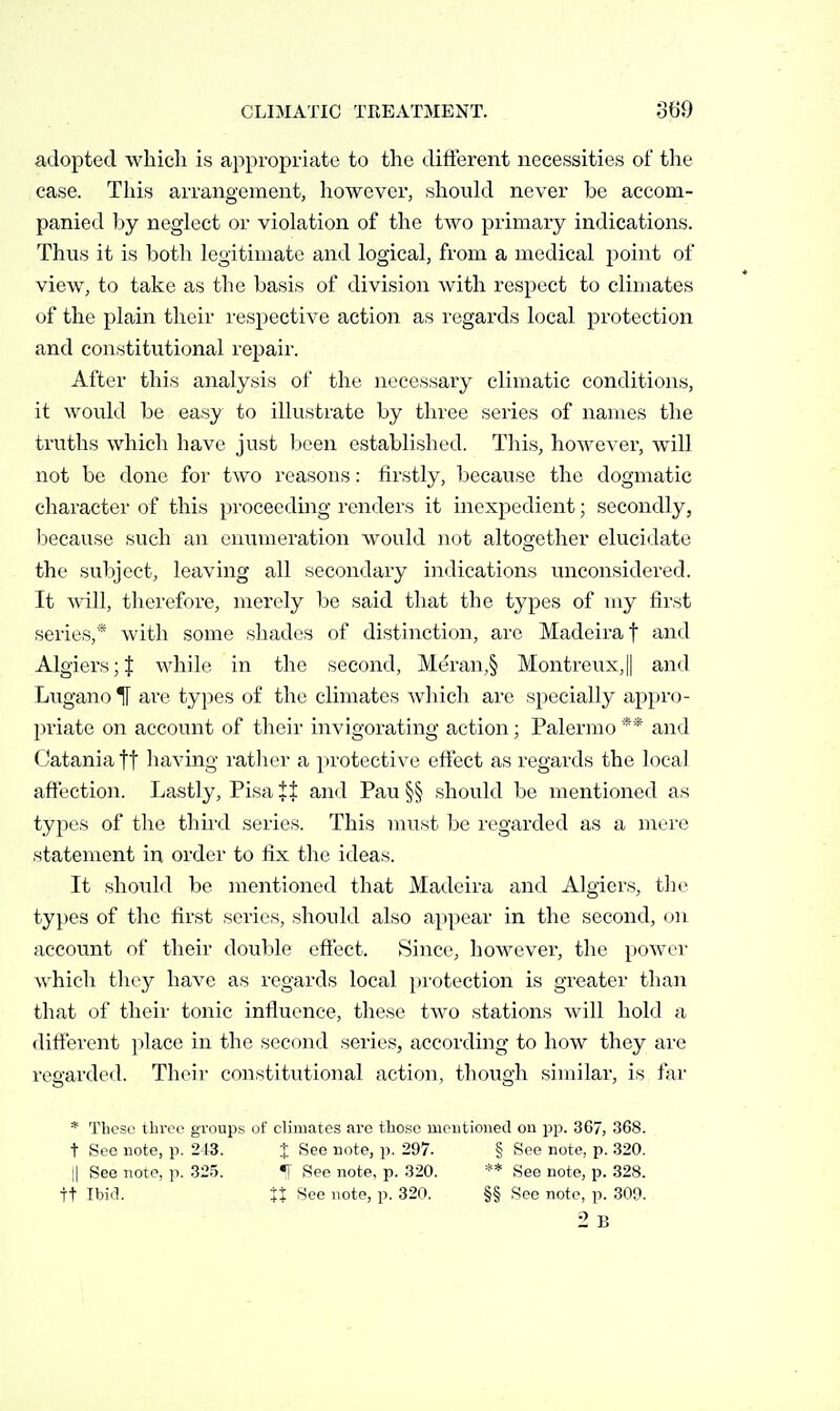 adopted which is appropriate to the different necessities of the case. This arrangement, however, should never be accom- panied by neglect or violation of the two primary indications. Thus it is both legitimate and logical, from a medical point of view, to take as the basis of division with respect to climates of the plain their respective action as regards local protection and constitutional repair. After this analysis of the necessary climatic conditions, it would be easy to illustrate by three series of names the truths which have just been established. Tliis, however, will not be done for two reasons: firstly, because the dogmatic character of this proceeding renders it inexpedient; secondly, because such an enumeration would not altogether elucidate the subject, leaving all secondary indications unconsidered. It will, therefore, merely be said that the types of my first series,* with some shades of distinction, are Madeira f and Algiers;! while in the second, Meran,§ Montreux,|| and Lugano H are types of the climates which are specially appro- priate on account of their invigorating action; Palermo ** and Catania ft having rather a protective effect as regards the local aft'ection. Lastly, Pisa it and Pau §§ should be mentioned as types of the third series. This must be regarded as a mere statement in order to fix the ideas. It should be mentioned that Madeira and Algiers, the types of the first series, should also appear in the second, on. account of their double effect. 8ince, however, the power which they have as regards local protection is greater than that of their tonic influence, tliese two stations will hold a different |)lace in the second series, according to how they are regarded. Their constitutional action, though similar, is tar * These three groups of climates arc those ineutioned on pp. 367, 368. t Sec note, p. 21-3. J See note, p. 297. § See note, p. .320. Il See note, p. 32.5. «[ See note, p. 320. ** See note, p. 328. tt Ibiil. tX i^ee note, p. 320. §§ See note, p. 309.