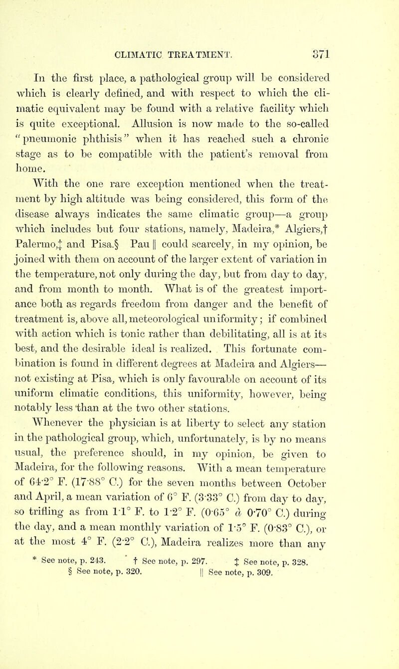 111 the first place, a pathological grou]! will be considered which is clearly defined, and with respect to which the cli- matic equivalent may be found with a relative facility which is quite exceptional. Allusion is now made to the so-called  pneumonic phthisis when it has reached such a chronic stage as to be compatible with the patient's removal from home. With the one rare exception mentioned when the treat- ment by high altitude was being considered, this form of the disease always indicates the same climatic group—a group which includes but four stations, namely, Madeira,* Algiers,! Palermo,! and Pisa.§ Pau || could scarcely, in my opinion, be joined with them on account of the lai'ger extent of variation in the temperature, not only during the day, but from day to day, and from month to month. What is of the greatest import- ance both as regards freedom from danger and the benefit of treatment is, above all, meteorological uniformity; if combined with action which is tonic rather than debilitating, all is at its best, and the desirable ideal is realized. This fortunate com- bination is found in different degrees at Madeira and Algiers— not existing at Pisa, which is only favourable on account of its uniform climatic conditions, this uniformity, however, being notably less than at the two other stations. Whenever the physician is at liberty to select any station in the pathological group, which, unfortunately, is by no means usual, the preference should, in my opinion, be given to Madeira, for the following reasons. With a mean temperature of Gl-2° F. (17-88° C.) for the seven months between October and April, a mean variation of 6^ F. (3-33° C.) from day to da}^ so trifling as from 1-1° F. to 12'' F. (0 G5° d 070° C.) during the day, and a mean monthly variation of l o F. (0-83° C), or at the most 4° F. (2-2° C), Madeira realizes more than any * Sec note, p. 213. ' t See note, p. 297. t See note, p. 328. § See note, p. 320. || See note, p. 309.