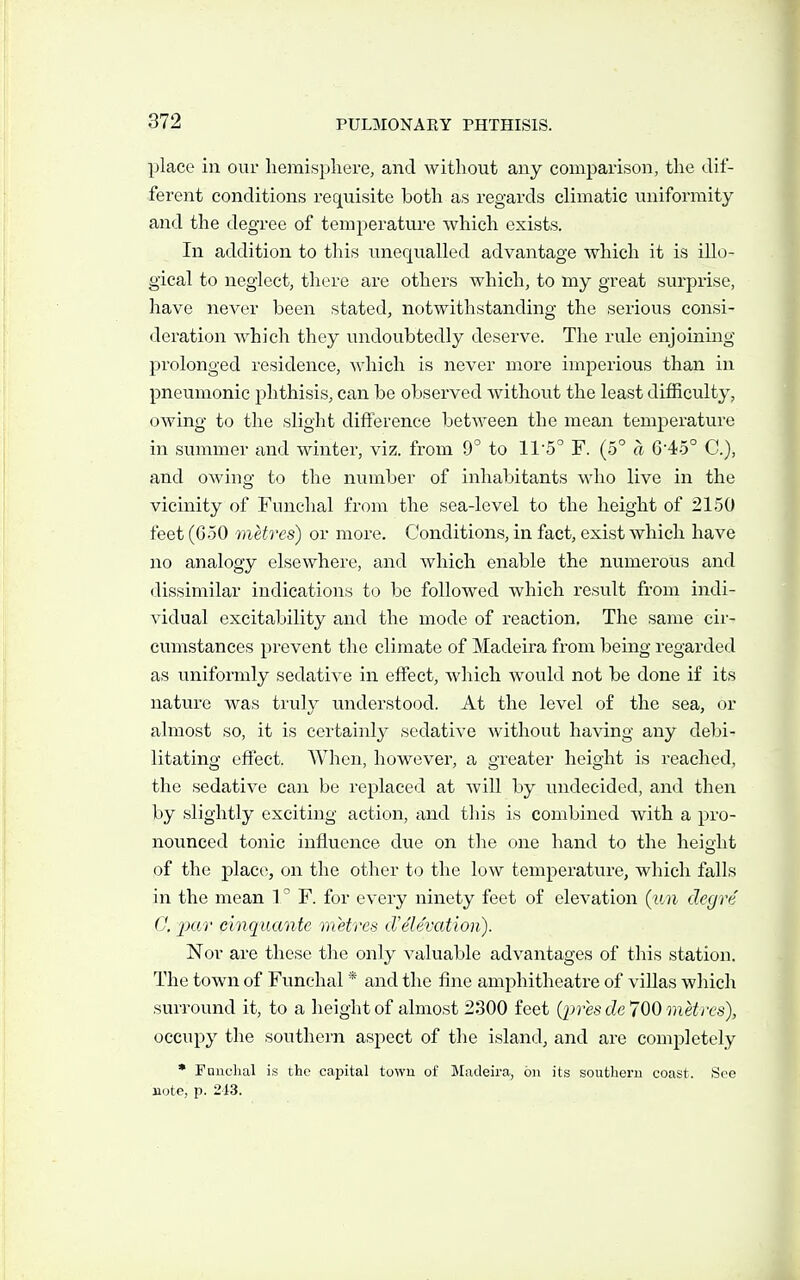 place in our hemisphere, and without any comparison, the dif- ferent conditions requisite both as regards climatic uniformity and the degree of temperature which exists. In addition to this unequalled advantage which it is illo- gical to neglect, there are others which, to my great surprise, have never been stated, notwithstanding the serious consi- deration which they undoubtedly deserve. The rule enjoining prolonged residence, which is never more imperious than in pneumonic phthisis, can be observed without the least difficulty, owing to the slight difference between the mean temperature in summer and winter, viz. from 9° to 115° F. (5° ci 64.5° C), and owing to the number of inhabitants who live in the vicinity of Funchal from the sea-level to the height of 21.50 feet (6-50 metres) or more. Conditions, in fact, exist which have no analogy elsewhere, and which enable the numerous and dissimilar indications to be followed which result from indi- vidual excitability and the mode of reaction. The same cii- cumstanees prevent the climate of Madeira from being regarded as uniformly sedative in effect, which would not be done if its nature was truly understood. At the level of the sea, or almost so, it is certainly sedative without having any debi- litating effect. When, however, a greater height is reached, the sedative can be replace<;l at will by undecided, and then by slightly exciting action, and this is combined with a pro- nounced tonic influence due on the one hand to the height of the place, on the other to the low temperature, which falls in the mean 1° F. for every ninety feet of elevation {un cleg re G. 'pn'i' cinquante metres cVe'levation). Nor are these the only valuable advantages of this station. The town of Funchal * and the fine amphitheatre of villas which surround it, to a height of almost 2300 feet (j^res de 700 metres), occupy the southern aspect of the island, and are completely • Funchal is the capital town of ^Madeira, on its southern coast. See note, p. 2d3.