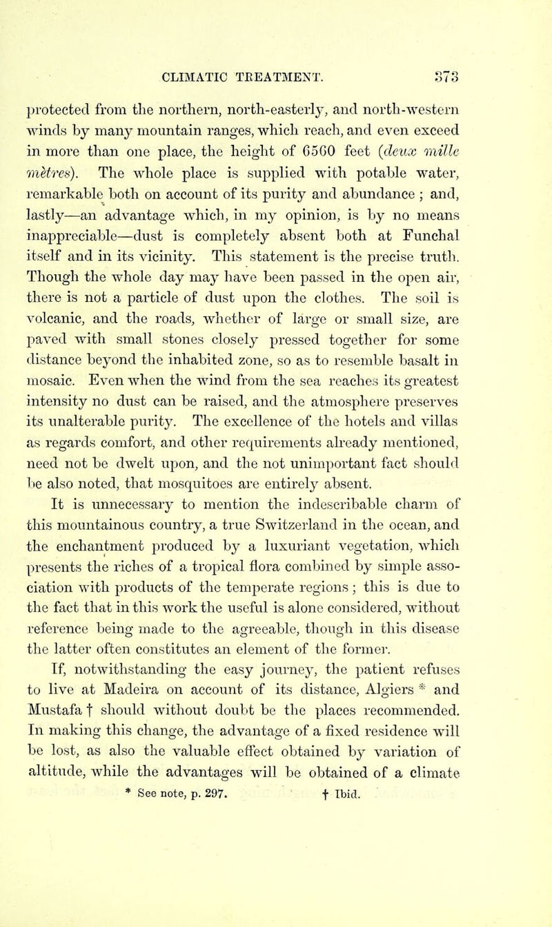 protected from the northern, north-easterly, and north-western winds by many mountain ranges, which reach, and even exceed in more than one place, the height of G5G0 feet (deux millc metres). The whole place is supplied with potable water, remarkable both on account of its purity and abundance ; and, lastly—an advantage which, in my opinion, is by no means inappreciable—dust is completely absent both at Funchal itself and in its vicinity. This statement is the precise truth. Though the whole day may have been passed in the open air, there is not a particle of dust upon the clothes. The soil is volcanic, and the roads, whothca- of large or small size, are paved with small stones closely pressed together for some distance beyond the inhabited zone, so as to resemble basalt in mosaic. Even when the wind from the sea reaches its greatest intensity no dust can be raised, and the atmosphere preserves its unalterable purity. The excellence of the hotels and villas as regards comfort, and other requirements already mentioned, need not be dwelt upon, and the not unimportant fact should be also noted, that mosquitoes are entirely absent. It is unnecessary to mention the indescribable charm of this mountainous country, a true Switzerland in the ocean, and the enchantment produced by a luxuriant vegetation, Avhich presents the riches of a tropical flora combined by simple asso- ciation with products of the temperate regions; this is due to the fact that in this work the useful is alone considered, without reference being made to the agreeable, though in this disease the latter often constitutes an element of the former. If, notwithstanding the easy journey, the patient refuses to live at Madeira on account of its distance, Algiers * and Mustafa f should without doubt be the places recommended. In making this change, the advantage of a fixed residence will be lost, as also the valuable effect obtained by variation of altitude, while the advantages will be obtained of a climate * See note, p. 297. f Ibid.