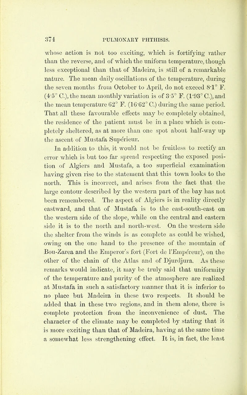 whose action is not too exciting, whicli is fortifying rather than the reverse, and of which the uniform temperature, though less exceptional than that of Madeira, is still of a remarkable nature. The mean daily oscillations of the temperature, during the seven months from October to April, do not exceed 81° F. (4-5° C), the mean monthly variation is of 3-5° F. (1-93° C), and the mean temperature 62° F. (16'62'' C.) during the same period. That all these favourable effects may be completely obtained, the residence of the patient must be in a place which is com- pletely sheltered, as at more than one spot about half-way up the ascent of Mustafa Superieur. In addition to this, it would not be fruitless to rectify an error which is but too far spread respecting the exposed posi- tion of Algiers and Mustafa, a too superficial examination having given rise to the statement that this town looks to the north. This is incorrect, and arises from the fact that the large contour described by the western part of the bay has not been remembered. The aspect of Algiers is in reality directly eastward, and that of Mustafa is to the east-south-east on the western side of the slope, while on the central and eastern side it is to the north and north-west. On the westei'n side the shelter from the winds is as complete as could be wished, owing on the one liand to the presence of the mountain of Bou-Zarea and the Emperor's fort (Fort de I'Empdreur), on the other of the chain of the Atlas and of Djurdjura. As these remarks would indicate, it may be truly said that uniformity of the temperature and purity of the atmosphere are realized at Mustafa in such a satisfactory manner that it is inferior to no place but Madeira in these two respects. It should be added that in these two regions, and in them alone, there is complete protection from the inconvenience of dust. The character of the climate may be completed by stating that it is more exciting than that of Madeira, having at the same time a somewhat less strengthening effect. It is, in fact, the least