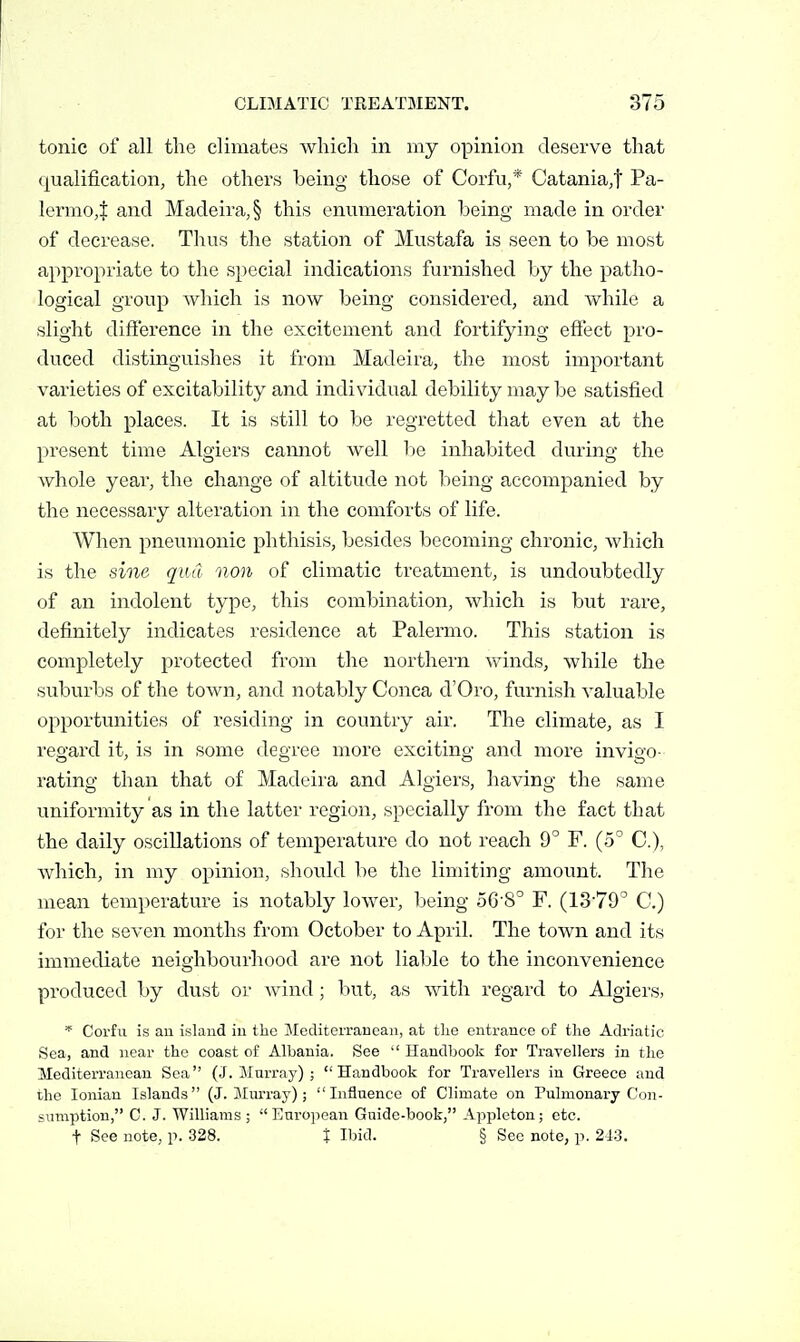 tonic of all the climates which in my opinion deserve that qualification, the others being those of Corfu,* Catania,! Pa- lermo,! and Madeira, § this enumeration being made in order of decrease. Thus the station of Mustafa is seen to be most appropriate to the special indications furnished by the patho- logical group which is now being considered, and while a slight difference in the excitement and fortifying effect pro- duced distinguishes it from Madeira, the most important varieties of excitability and individual debility may be satisfied at both places. It is still to be regretted that even at the present time Algiers cannot well l:»e inhabited during the whole year, the change of altitude not being accompanied by the necessary alteration in the comforts of life. When pneumonic phthisis, besides becoming chronic, which is the sine qiul non of climatic treatment, is undoubtedly of an indolent type, this combination, which is but rare, definitely indicates i-esidence at Palermo. This station is completely protected from the northern winds, while the suburbs of the town, and notably Conca d'Oro, furnish valuable opportunities of residing in country air. The climate, as I regard it, is in some degree more exciting and more invigo- rating than that of Madeira and Algiers, having the same uniformity as in the latter region, specially from the fact that the daily oscillations of temperature do not reach 9'' F. (5 C), which, in my opinion, should be the limiting amount. The mean temperature is notably lower, being 56 8° F. (IS'TO C.) for the seven months from October to April. The town and its immediate neighbourhood are not liable to the inconvenience produced by dust or wind ; but, as with regard to Algiers, * Corfu is au island in the MeditciTancan, at tlie entrance of the Adriatic Sea, and near the coast of Albania. See '' Handbook for Travellers in the Mediterranean Sea (J. Murray) ; Handbook for Travellers in Greece and the Ionian Islands (J.Murray); Influence of Climate on Pulmonary Con- sumption, C. J. Williams; European Guide-book, Appleton; etc. t See note, p. .328. % Ilnd. § Sec note, p. 213.