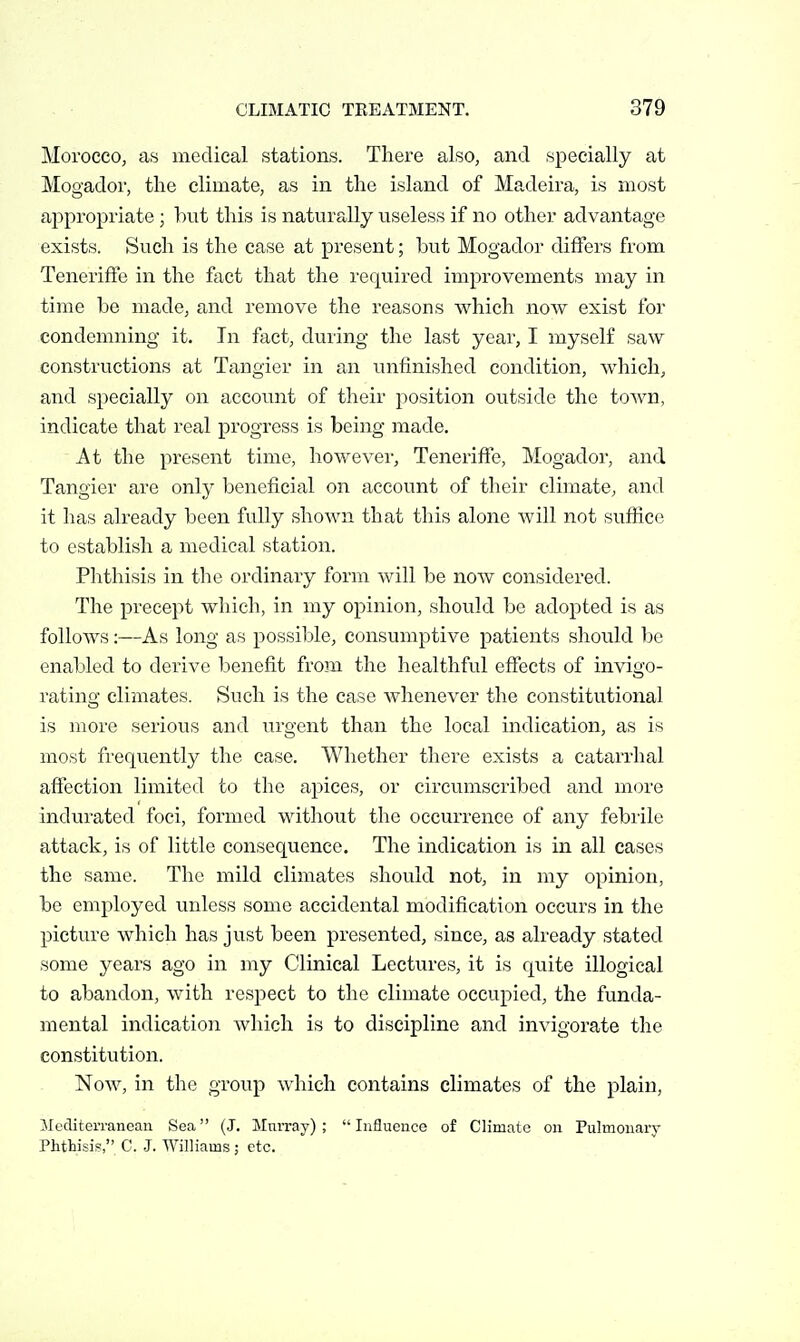 Morocco, as medical stations. There also, and specially at Mogador, the climate, as in the island of Madeira, is most appropriate; hut this is naturally useless if no other advantage exists. Such is the case at present; but Mogador differs from Teneriffe in the fact that the required improvements may in time be made, and remove the reasons which now exist for condemning it. In fact, during the last year, I myself saw constructions at Tangier in an unfinished condition, which, and specially on account of their position outside the town, indicate that I'eal progress is being made. At the present time, however, Teneriffe, Mogador, and Tangier are only beneficial on account of their climate, and it has already been fully shown that this alone will not suffice to establish a medical station. Phthisis in the ordinary form will be now considered. The precept which, in my opinion, should be adopted is as follows:—As long as possible, consumptive patients should be enabled to derive benefit from the healthful effects of invigo- rating climates. Such is the case Avhenever the constitutional is more serious and urgent than the local indication, as is most frequently the case. Whether there exists a catarrhal affection limited to the apices, or circumscribed and more indurated foci, formed without the occurrence of any febiile attack, is of little consequence. The indication is in all cases the same. The mild climates should not, in my opinion, be employed unless some accidental modification occurs in the picture which has just been presented, since, as already stated some years ago in my Clinical Lectures, it is quite illogical to abandon, with respect to the climate occupied, the funda- mental indication which is to discipline and invigorate the constitution. Now, in the group which contains climates of the plain, Mediterranean Sea (J. Murray) ;  Influence of Climate on Pulmonary Phtbisi?, C. J. Williams ; etc.