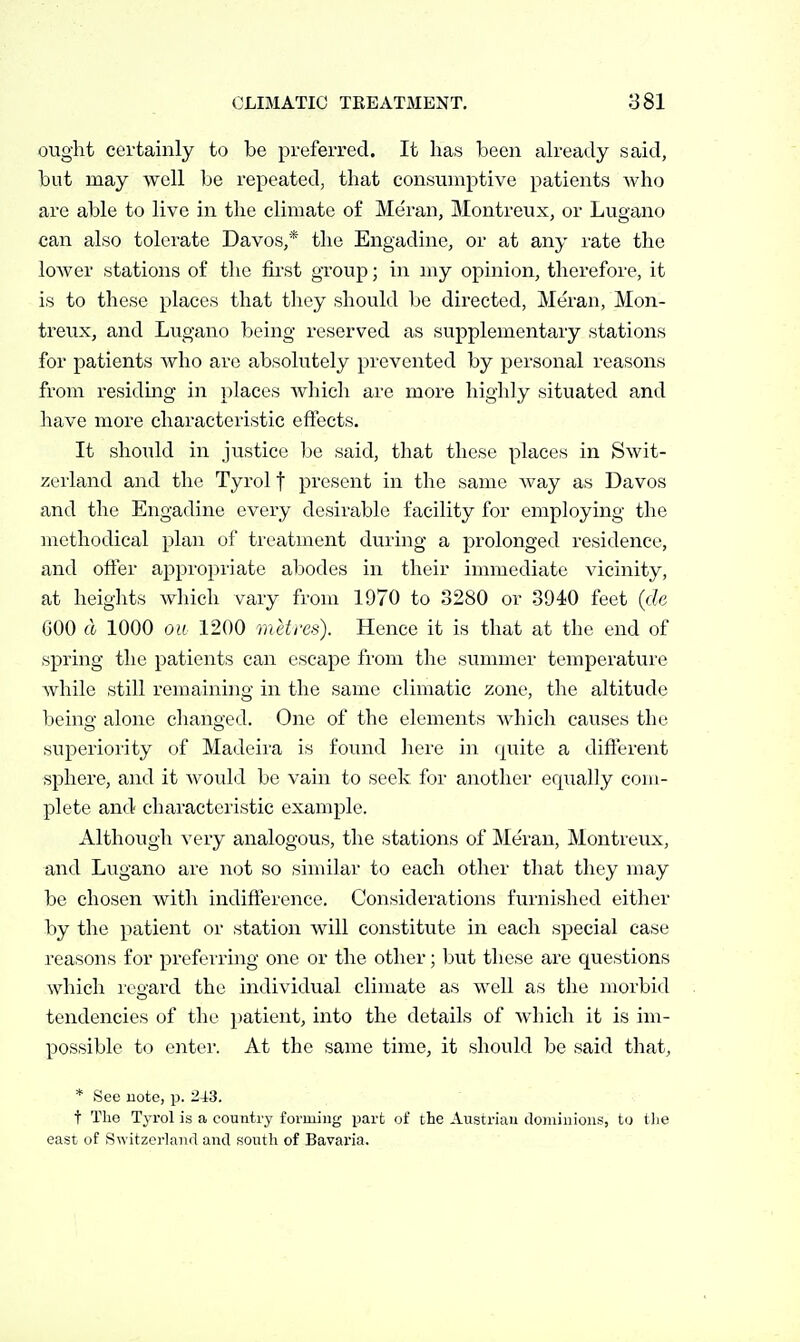 ought certainly to be preferred. It has been ah-eady said, but may well be repeated, that consumptive patients who are able to live in the climate of Me'ran, Montreux, or Lugano can also tolerate Davos,* the Engadine, or at any I'ate the lower stations of the first group; in my opinion, therefore, it is to these places that they should be directed, Meran, Mon- treux, and Lugano being reserved as supplementary stations for patients who are absolutely prevented by personal reasons from residuag in places which are more highly situated and have more characteristic effects. It should in justice be said, that these places in Swit- zerland and the Tyrol f present in the same way as Davos and the Engadine every desirable facility for employing the methodical plan of treatment during a prolonged residence, and ofter appropriate abodes in their immediate vicinity, at heights which vary from 1970 to 3280 or .3940 feet (de 600 d 1000 on 1200 metres). Hence it is that at the end of spring the patients can escape from the summer temperature while still remaining in the same climatic zone, the altitude being alone changed. One of the elements which causes the sujoeriority of Madeira is found here in quite a different sphere, and it would be vain to seek for another eqiially com- plete and characteristic example. Although very analogous, the stations of Meran, Montreux, and Lugano are not so similar to each other that they may be chosen with indifference. Considerations furnished either by the patient or station will constitute in each special case reasons for preferring one or the other; but these are questions which reoard the individual climate as well as the morbid tendencies of the patient, into the details of which it is im- possible to enter. At the same time, it should be said that, * See uote, p. 243. t The Tyrol is a country forming part of the Austrian dominions, to the east of Switzerland and south of Bavaria.