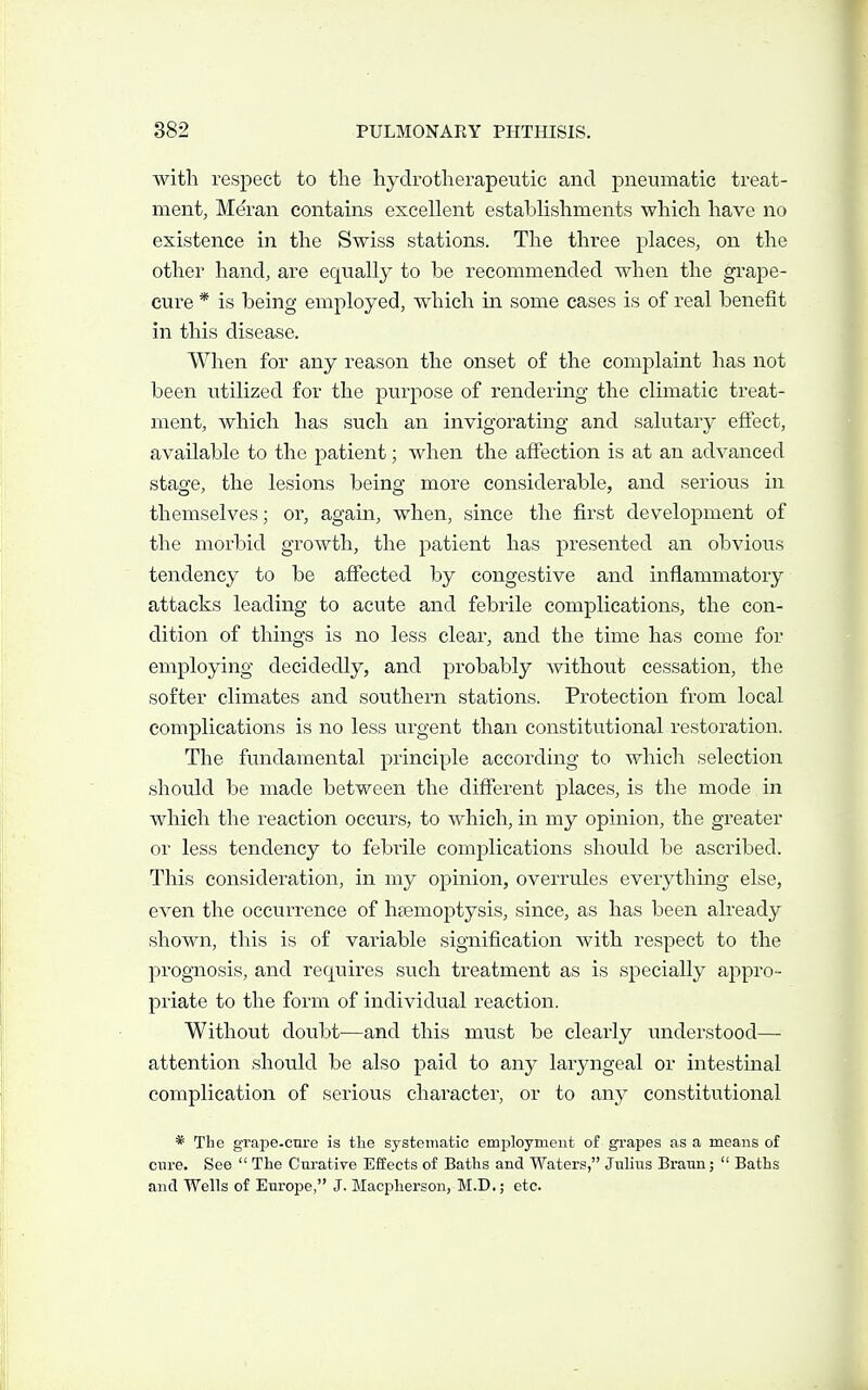 with respect to the hydrotherapeutic and pneumatic treat- ment, Meran contains excellent establishments which have no existence in the Swiss stations. The three places, on the other hand, are equally to be recommended when the grape- cure * is being employed, which in some cases is of real benefit in this disease. When for any reason the onset of the complaint has not been utilized for the purpose of rendering the climatic treat- ment, which has such an invigorating and salutary efiect, available to the patient; when the affection is at an advanced stage, the lesions being more considerable, and serious in themselves; or, again, when, since the first development of the morbid growth, the patient has presented an obvious tendency to be affected by congestive and inflammatory attacks leading to acute and febrile complications, the con- dition of things is no less clear, and the time has come for employing decidedly, and probably without cessation, the softer climates and southern stations. Protection from local complications is no less urgent than constitutional restoration. The fundamental principle according to which selection should be made between the diflTerent places, is the mode in which the reaction occurs, to which, in my opinion, the greater or less tendency to febi-ile complications should be ascribed. This consideration, in my opinion, overrules everything else, even the occurrence of haemoptysis, since, as has been already shown, this is of variable signification with respect to the prognosis, and requires such treatment as is specially appro- priate to the form of individual reaction. Without doubt—and this must be clearly understood— attention should be also paid to any laryngeal or intestinal complication of serious character, or to any constitutional * The grape-cure is the systematic employment of grapes as a means of cure. See The Cnratiye Effects of Baths and Waters, Julius Bratm; Baths and Wells of Europe, J. Macpherson, M.D.; etc.