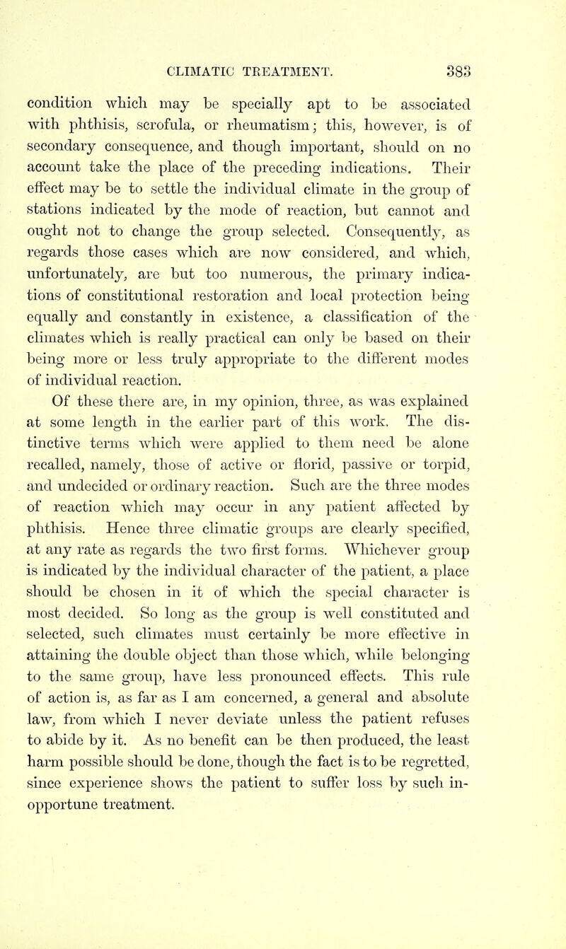condition which may be specially apt to be associated with phthisis, scrofula, or rheumatism; this, however, is of secondary consequence, and though important, should on no account take the place of the preceding indications. Their effect may be to settle the individual climate in the group of stations indicated by the mode of reaction, but cannot and ought not to change the group selected. Consequently, as regards those cases which are now considered, and which, unfortunately, are but too numerous, the primary indica- tions of constitutional restoration and local protection lieing equally and constantly in existence, a classification of the climates which is really practical can only be based on their being more or less truly appropriate to the different modes of individual reaction. Of these there are, in my opinion, three, as was explained at some length in the earlier part of this work. The dis- tinctive terms which were applied to them need be alone recalled, namely, those of active or florid, passive or torpid, and undecided or ordinary reaction. Such are the three modes of reaction which may occur in any patient affected by phthisis. Hence three climatic groups are clearly specified, at any rate as regards the two first forms. Whichever group is indicated by the individual character of the patient, a place should be chosen in it of which the special character is most decided. So long as the group is well constituted and selected, such climates must certainly be more effective in attaining the double object than those which, while belonging to the same group, have less pronounced effects. This rule of action is, as far as I am concerned, a general and absolute law, from which I never deviate unless the patient refuses to abide by it. As no benefit can be then produced, the least harm possible should be done, though the fact is to be regretted, since experience shows the patient to suffer loss by such in- opportune treatment.