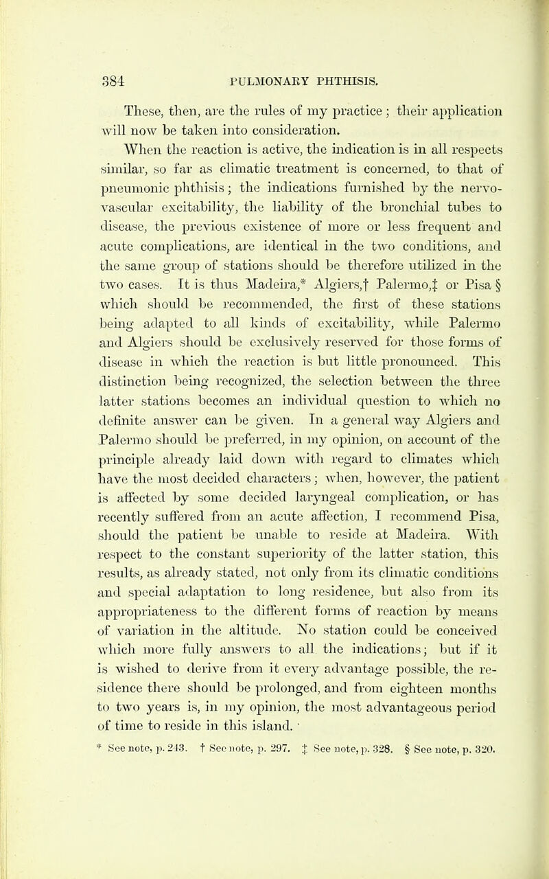 These, then, are the rules of my practice ; their application will now be taken into consideration. When the reaction is active, the mdication is in all respects similar, so far as climatic treatment is concerned, to that of pneumonic phthisis; the indications furnished by the nervo- vascular excitability, the liability of the bronchial tubes to disease, the previous existence of more or less frequent and acute complications, are identical in the two conditions, and the same group of stations should be therefore utilized in the two cases. It is thus Madeira,* Algiers,! Palermo,^ or Pisa § which should be recommended, the first of these stations being adapted to all kinds of excitability, while Palermo and Algiers should be exclusively reserved for those forms of disease in which the reaction is but little pronounced. This distinction being recognized, the selection between the three latter stations becomes an individual question to which no definite answer can be given. In a general way Algiers and Palermo should be preferred, in my opinion, on account of the principle already laid down with regard to climates which have the most decided characters; when, however, the patient is affected by some decided laryngeal complication, or has recently suffered from an acute affection, I recommend Pisa, should the patient be unable to reside at Madeira. With respect to the constant superiority of the latter station, this results, as already stated, not only from its climatic conditions and special adaptation to long residence, but also from its appropriateness to the different forms of reaction by means of variation in the altitude. No station could be conceived which more fully answers to all the indications; but if it is wished to derive from it every advantage possible, the re- sidence there should be prolonged, and from eighteen months to two years is, in my opinion, the most advantageous period of time to reside in this island. ■