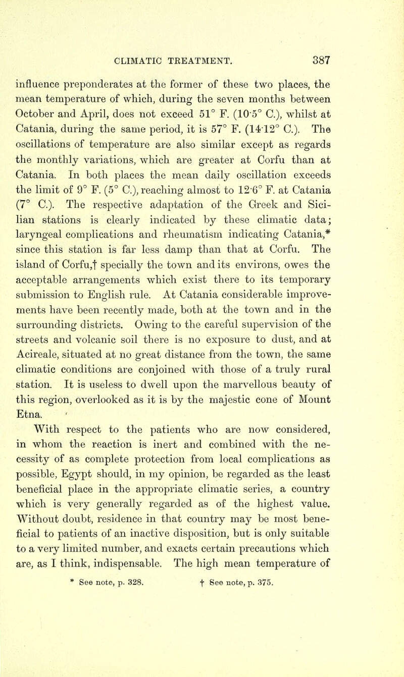 influence preponderates at the former of these two places, the mean temperature of which, during the seven months between October and April, does not exceed 51° F. (105° C), whilst at Catania, during the same period, it is 57° F. (1412° C). The oscillations of temperature are also similar except as regards the monthly variations, which are greater at Corfu than at Catania. In both places the mean daily oscillation exceeds the limit of 9° F. (5° C), reaching almost to 12-6° F. at Catania (7° C). The respective adaptation of the Greek and Sici- lian stations is clearly indicated by these climatic data; laryngeal complications and rheumatism indicating Catania,* since this station is far less damp than that at Corfu. The island of Corfu,t specially the town and its environs, owes the acceptable arrangements which exist there to its temporary submission to English rule. At Catania considerable improve- ments have been recently made, both at the town and in the surrounding districts. Owing to the careful supervision of the streets and volcanic soil there is no exposure to dust, and at Acireale, situated at no great distance from the town, the same climatic conditions are conjoined with those of a truly rural station. It is useless to dwell upon the marvellous beauty of this region, overlooked as it is by the majestic cone of Mount Etna. With respect to the patients who are now considered, in whom the reaction is inert and combined with the ne- cessity of as complete protection from local complications as possible, Egypt should, in my opinion, be regarded as the least beneficial place in the appropriate climatic series, a country which is very generally regarded as of the highest value. Without doubt, residence in that country may be most bene- ficial to patients of an inactive disposition, but is only suitable to a very limited number, and exacts certain precautions which are, as I think, indispensable. The high mean temperature of